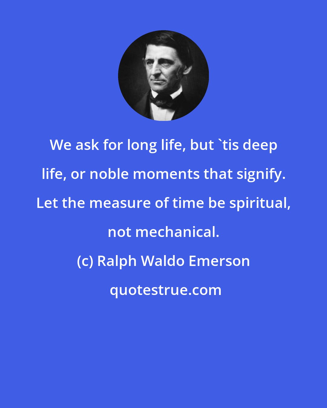 Ralph Waldo Emerson: We ask for long life, but 'tis deep life, or noble moments that signify. Let the measure of time be spiritual, not mechanical.