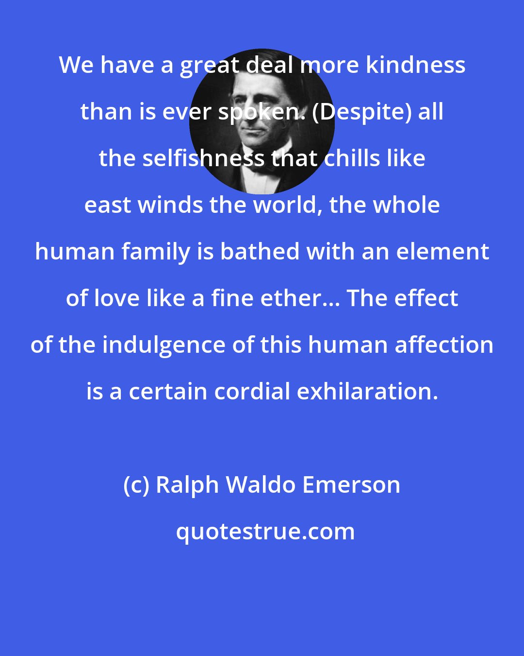 Ralph Waldo Emerson: We have a great deal more kindness than is ever spoken. (Despite) all the selfishness that chills like east winds the world, the whole human family is bathed with an element of love like a fine ether... The effect of the indulgence of this human affection is a certain cordial exhilaration.