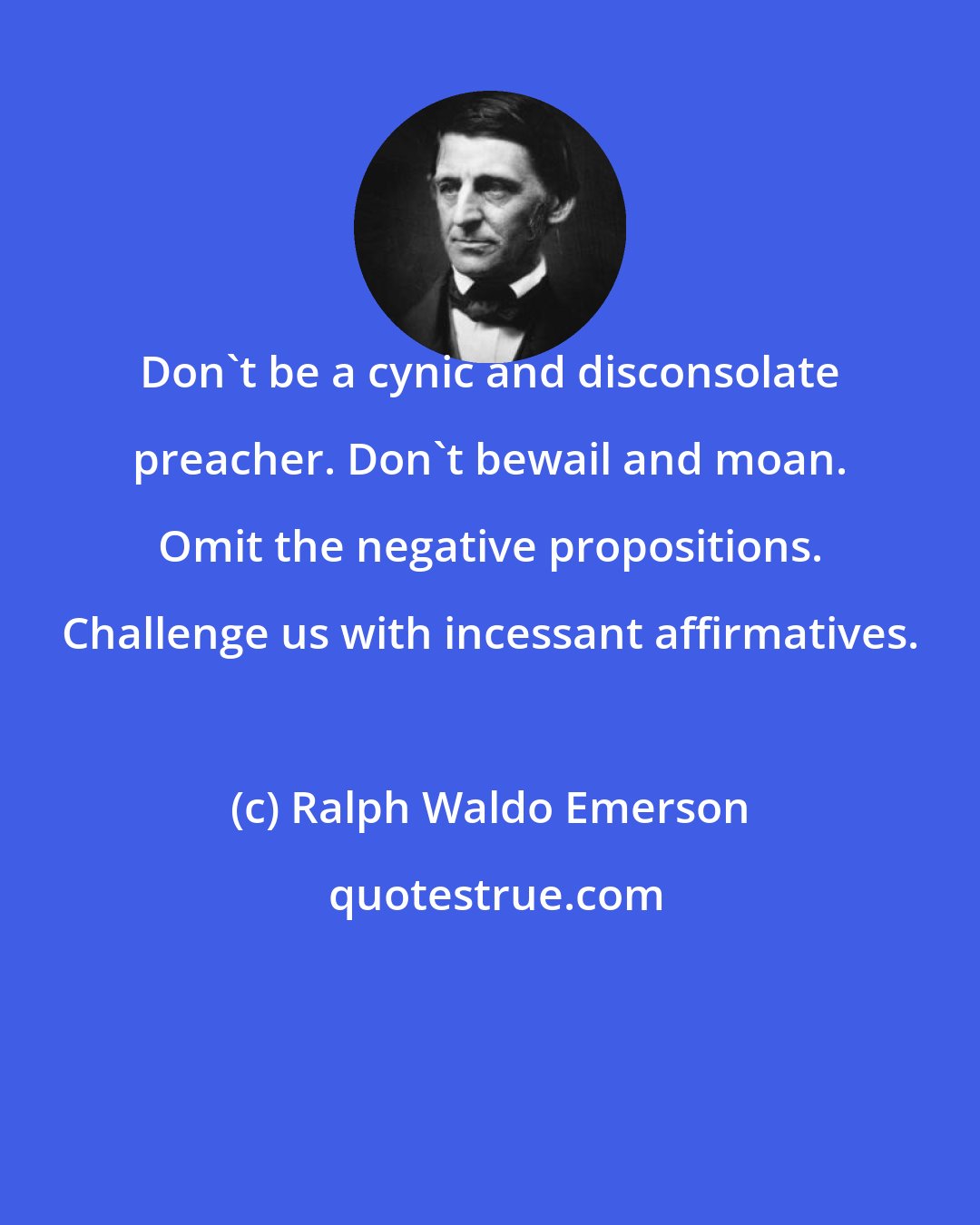 Ralph Waldo Emerson: Don't be a cynic and disconsolate preacher. Don't bewail and moan. Omit the negative propositions. Challenge us with incessant affirmatives.