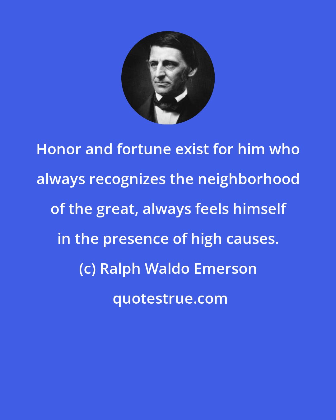Ralph Waldo Emerson: Honor and fortune exist for him who always recognizes the neighborhood of the great, always feels himself in the presence of high causes.
