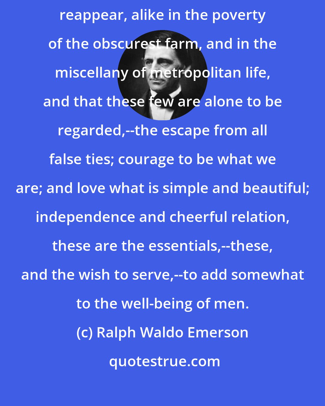 Ralph Waldo Emerson: The secret of culture is to learn, that a few great points steadily reappear, alike in the poverty of the obscurest farm, and in the miscellany of metropolitan life, and that these few are alone to be regarded,--the escape from all false ties; courage to be what we are; and love what is simple and beautiful; independence and cheerful relation, these are the essentials,--these, and the wish to serve,--to add somewhat to the well-being of men.