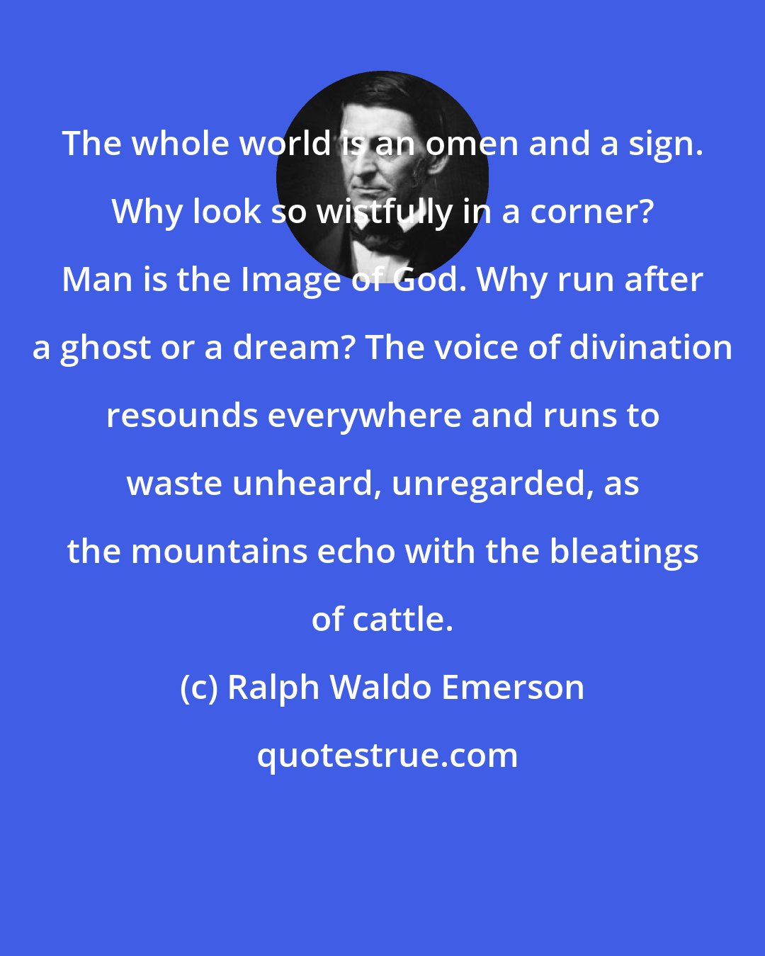 Ralph Waldo Emerson: The whole world is an omen and a sign. Why look so wistfully in a corner? Man is the Image of God. Why run after a ghost or a dream? The voice of divination resounds everywhere and runs to waste unheard, unregarded, as the mountains echo with the bleatings of cattle.
