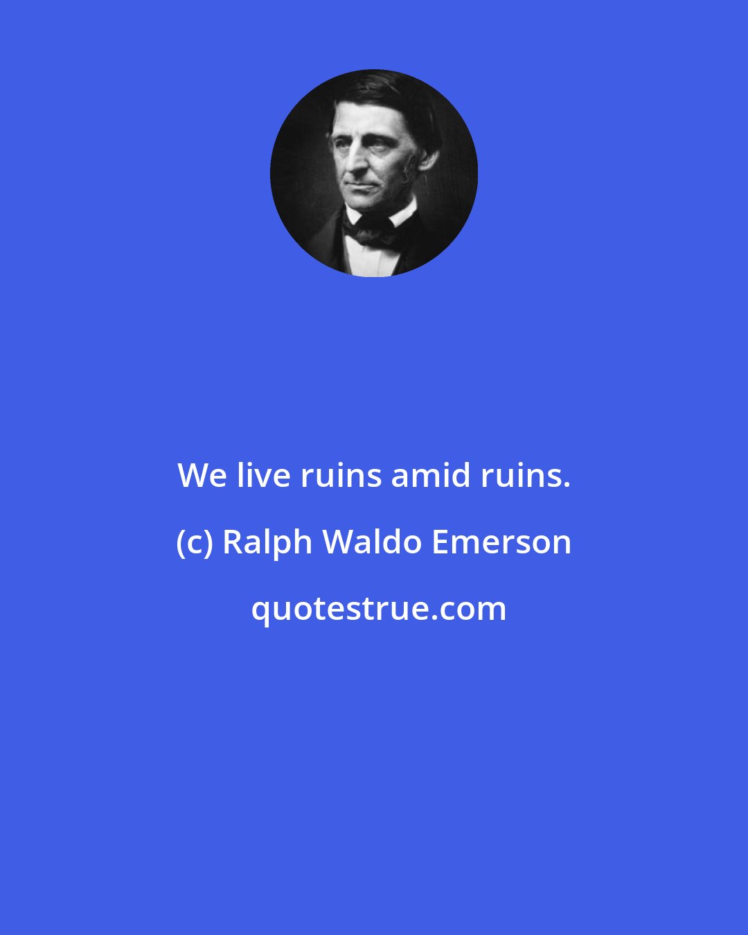 Ralph Waldo Emerson: We live ruins amid ruins.