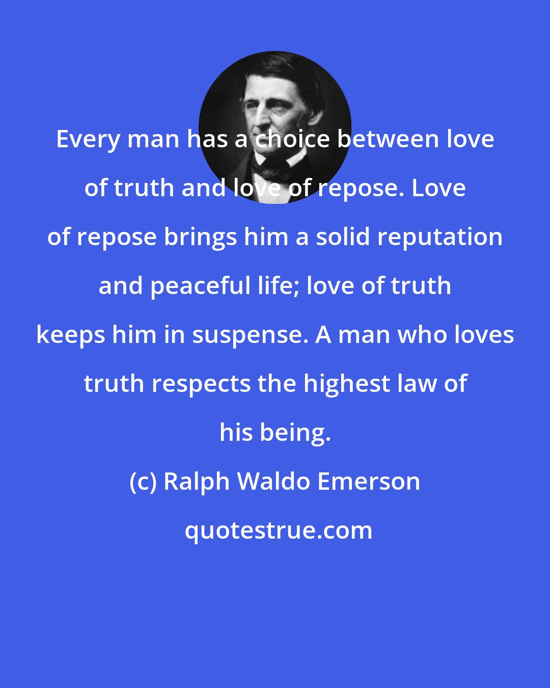 Ralph Waldo Emerson: Every man has a choice between love of truth and love of repose. Love of repose brings him a solid reputation and peaceful life; love of truth keeps him in suspense. A man who loves truth respects the highest law of his being.
