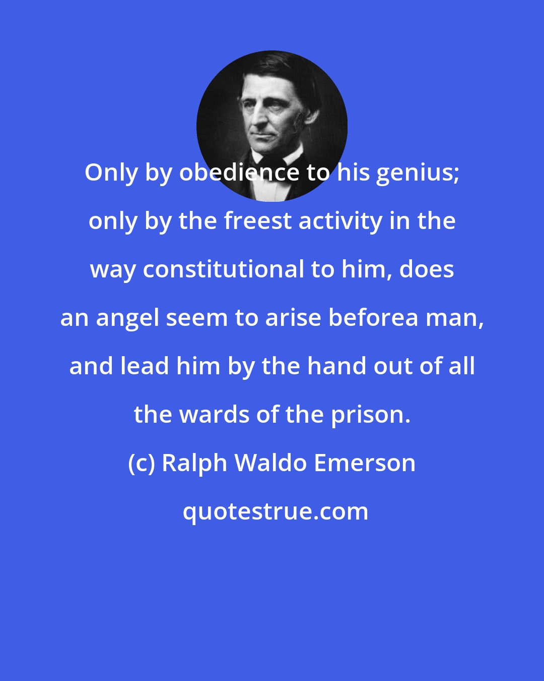 Ralph Waldo Emerson: Only by obedience to his genius; only by the freest activity in the way constitutional to him, does an angel seem to arise beforea man, and lead him by the hand out of all the wards of the prison.