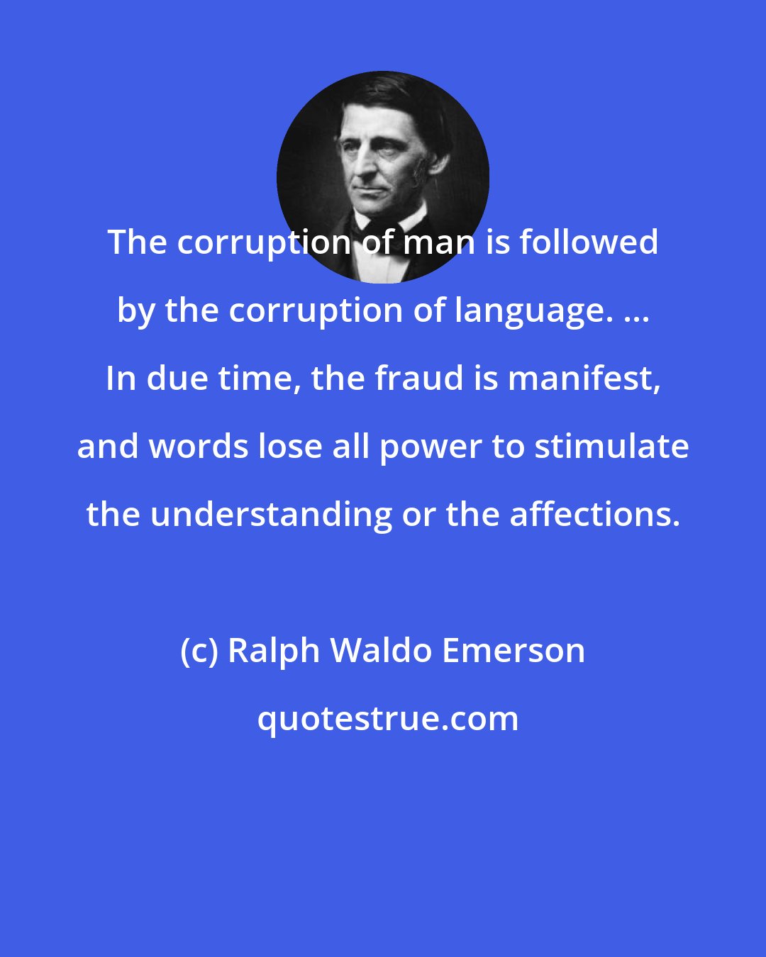 Ralph Waldo Emerson: The corruption of man is followed by the corruption of language. ... In due time, the fraud is manifest, and words lose all power to stimulate the understanding or the affections.