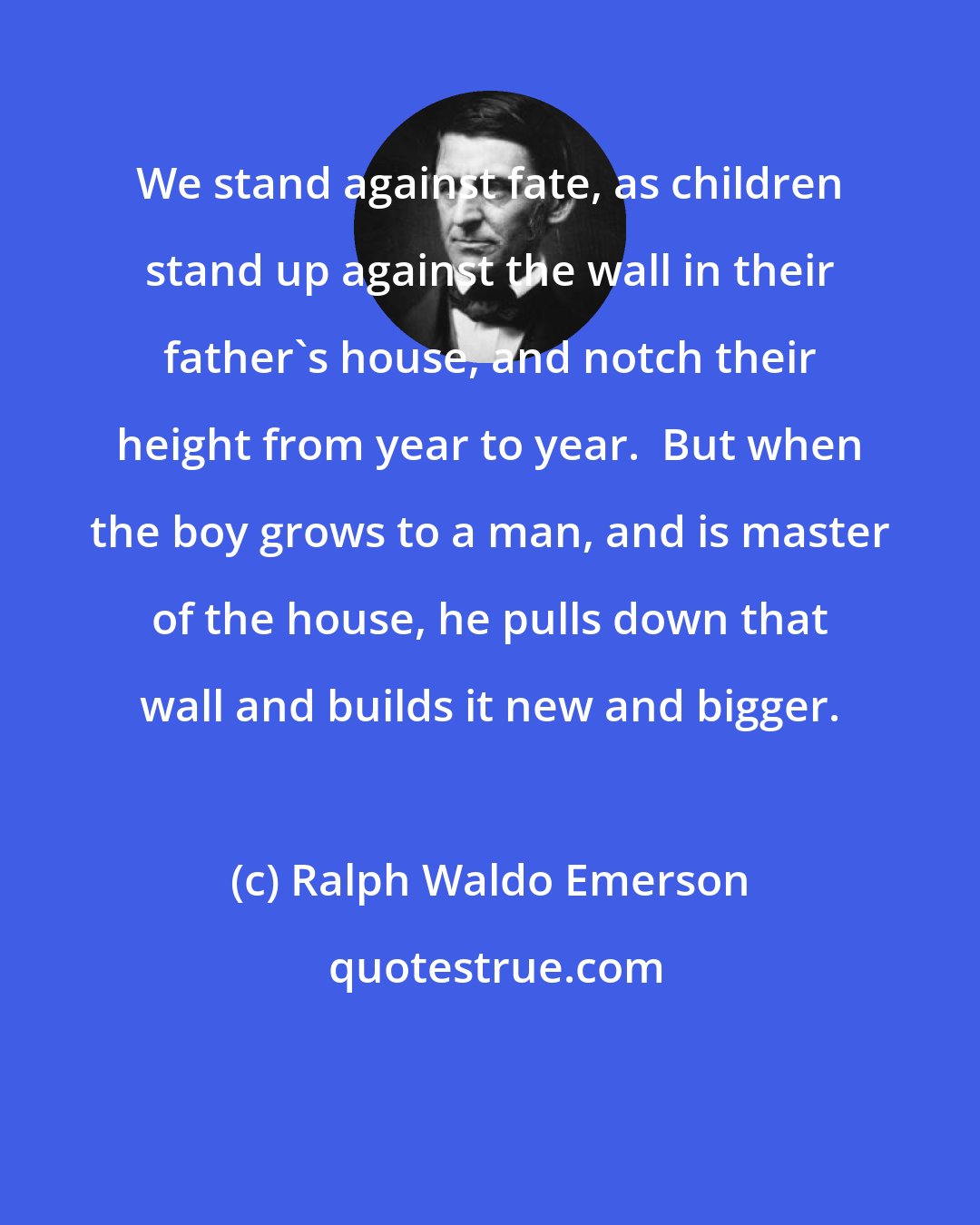 Ralph Waldo Emerson: We stand against fate, as children stand up against the wall in their father's house, and notch their height from year to year.  But when the boy grows to a man, and is master of the house, he pulls down that wall and builds it new and bigger.