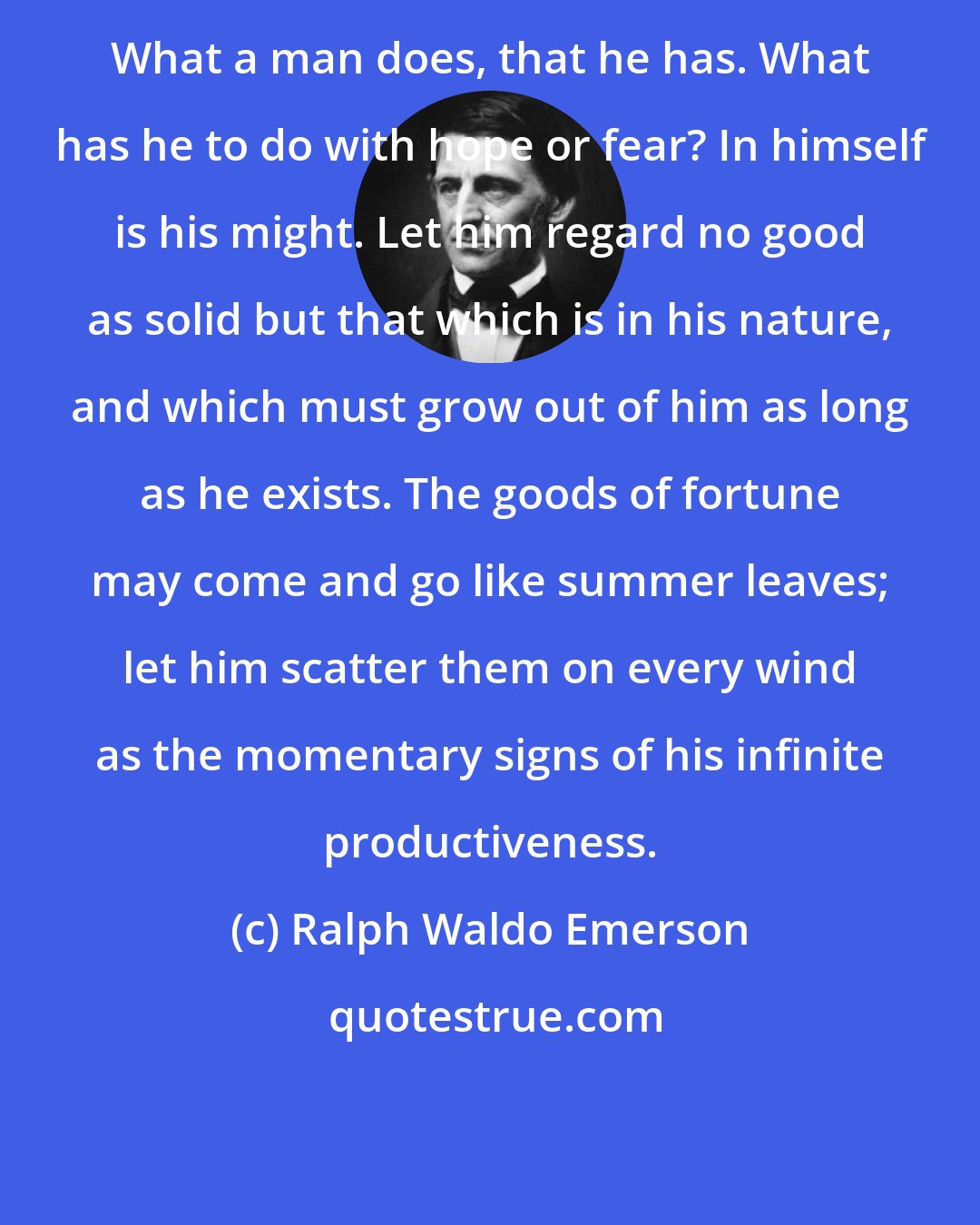 Ralph Waldo Emerson: What a man does, that he has. What has he to do with hope or fear? In himself is his might. Let him regard no good as solid but that which is in his nature, and which must grow out of him as long as he exists. The goods of fortune may come and go like summer leaves; let him scatter them on every wind as the momentary signs of his infinite productiveness.