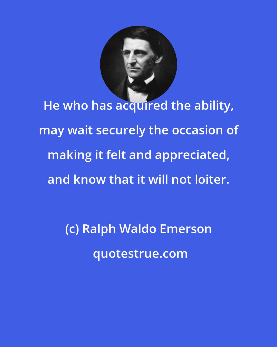 Ralph Waldo Emerson: He who has acquired the ability, may wait securely the occasion of making it felt and appreciated, and know that it will not loiter.