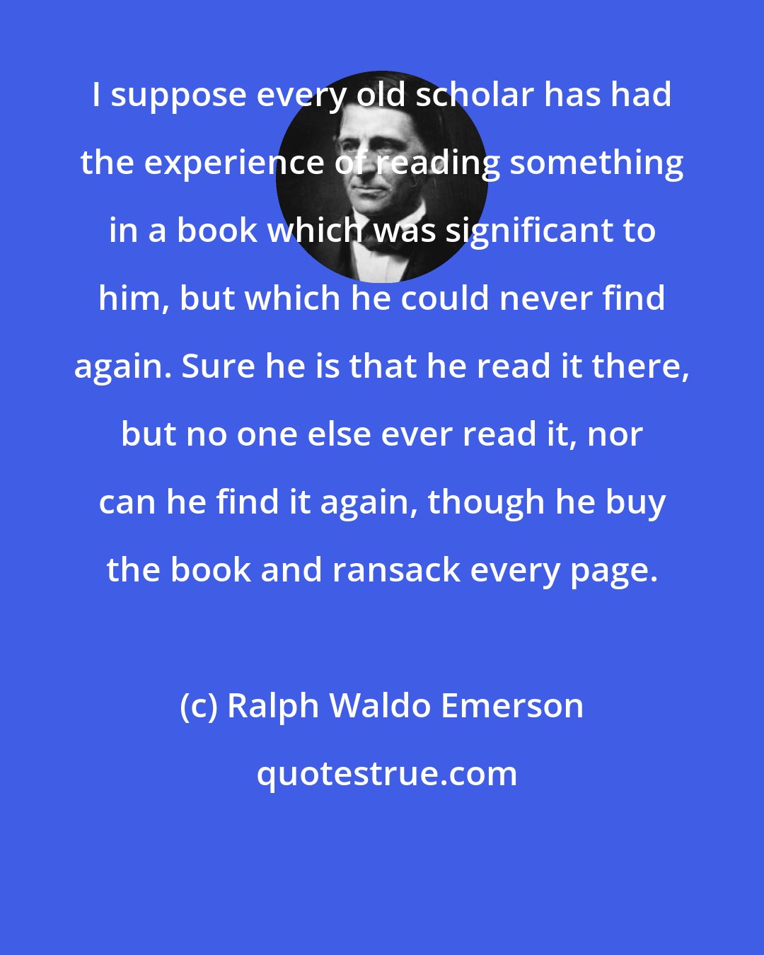 Ralph Waldo Emerson: I suppose every old scholar has had the experience of reading something in a book which was significant to him, but which he could never find again. Sure he is that he read it there, but no one else ever read it, nor can he find it again, though he buy the book and ransack every page.