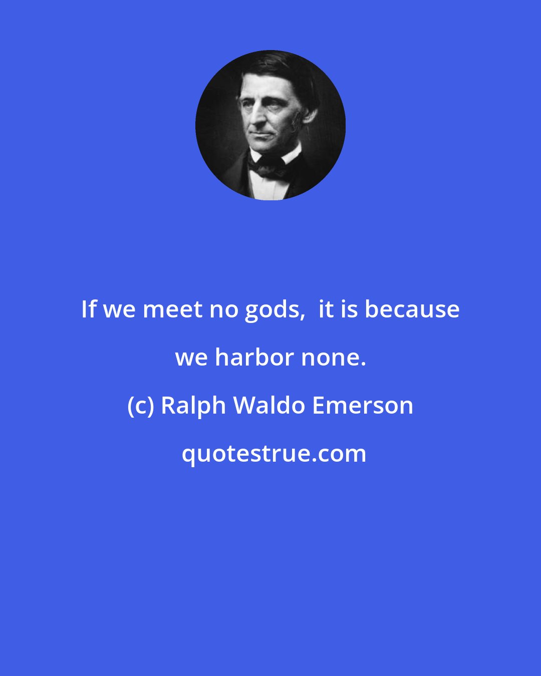 Ralph Waldo Emerson: If we meet no gods,  it is because we harbor none.