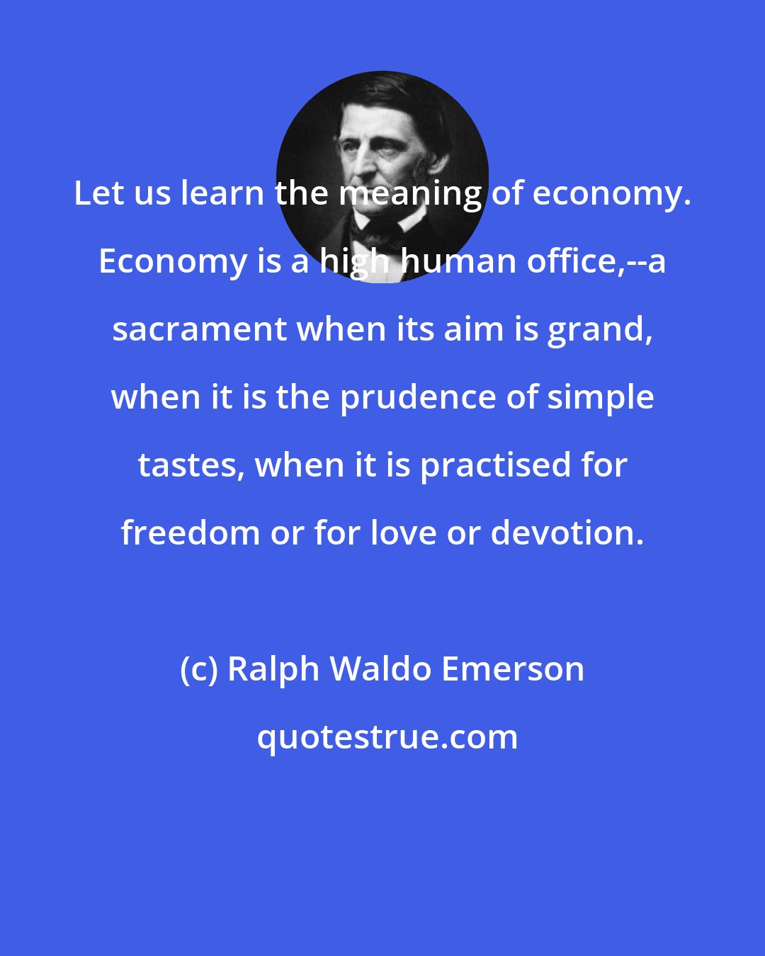 Ralph Waldo Emerson: Let us learn the meaning of economy. Economy is a high human office,--a sacrament when its aim is grand, when it is the prudence of simple tastes, when it is practised for freedom or for love or devotion.