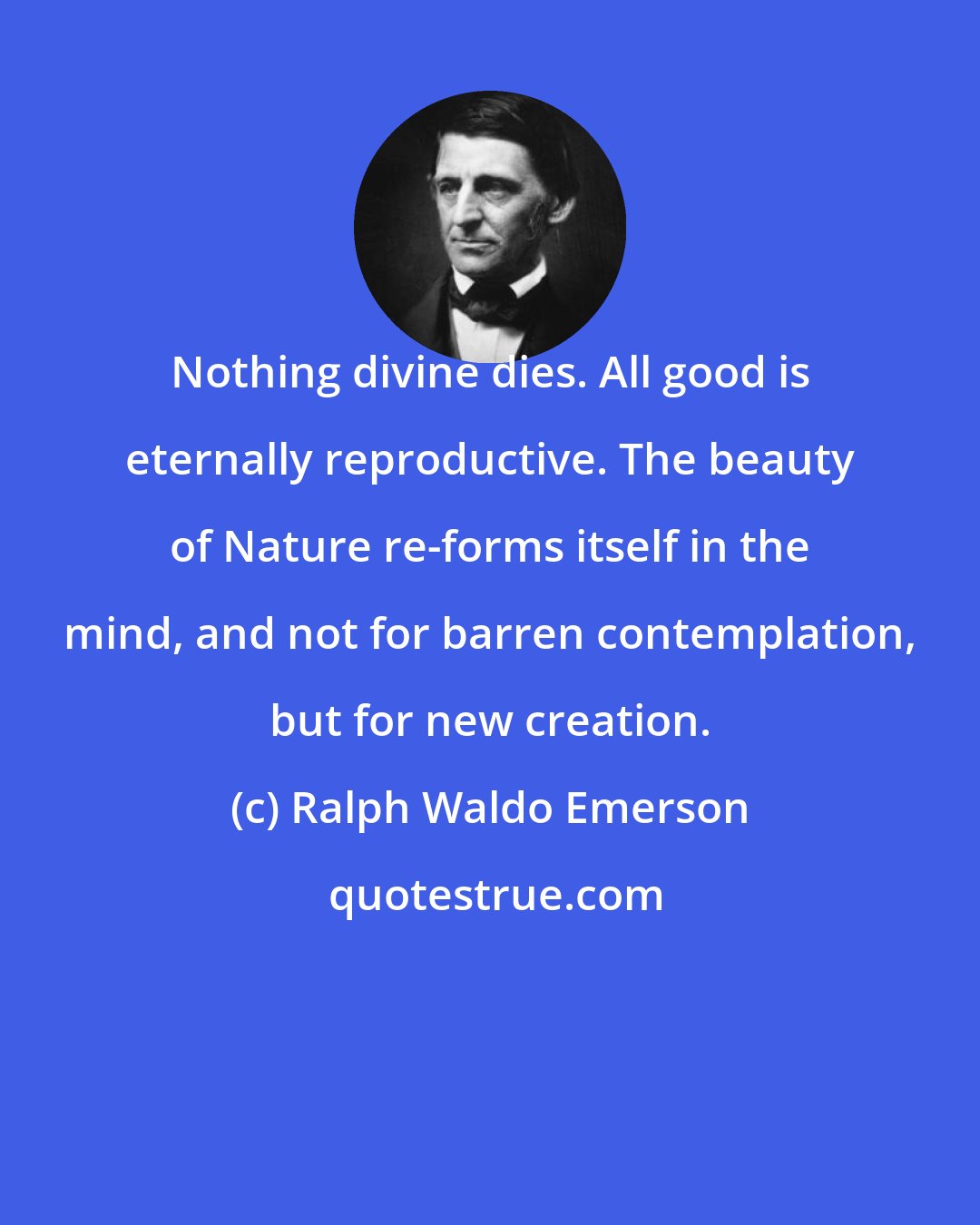 Ralph Waldo Emerson: Nothing divine dies. All good is eternally reproductive. The beauty of Nature re-forms itself in the mind, and not for barren contemplation, but for new creation.