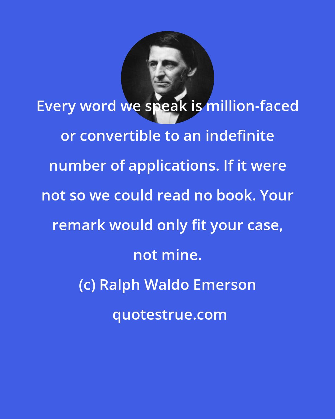 Ralph Waldo Emerson: Every word we speak is million-faced or convertible to an indefinite number of applications. If it were not so we could read no book. Your remark would only fit your case, not mine.