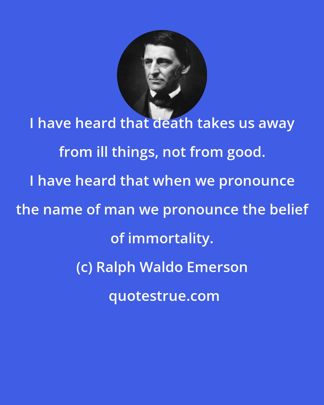 Ralph Waldo Emerson: I have heard that death takes us away from ill things, not from good. I have heard that when we pronounce the name of man we pronounce the belief of immortality.
