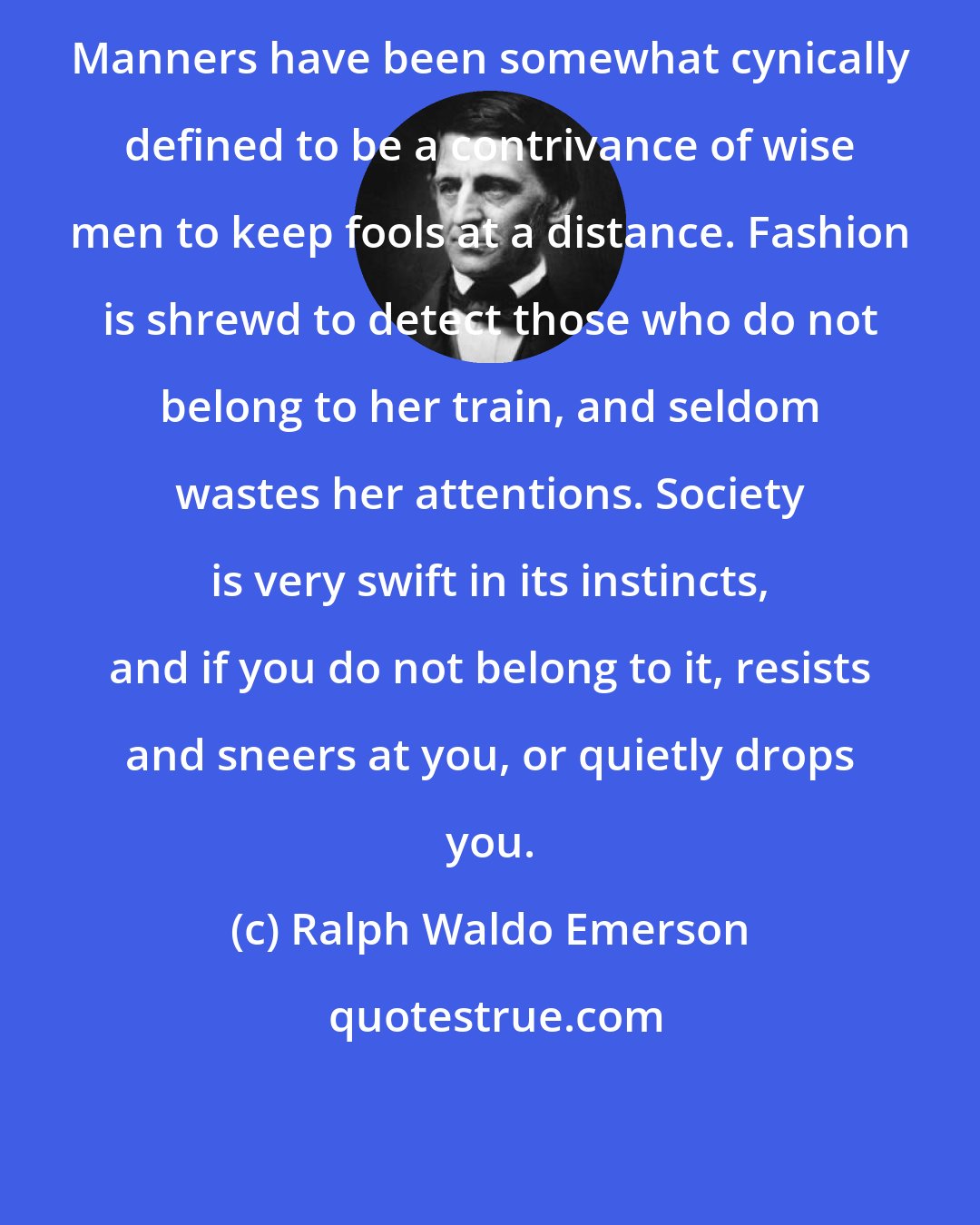 Ralph Waldo Emerson: Manners have been somewhat cynically defined to be a contrivance of wise men to keep fools at a distance. Fashion is shrewd to detect those who do not belong to her train, and seldom wastes her attentions. Society is very swift in its instincts, and if you do not belong to it, resists and sneers at you, or quietly drops you.
