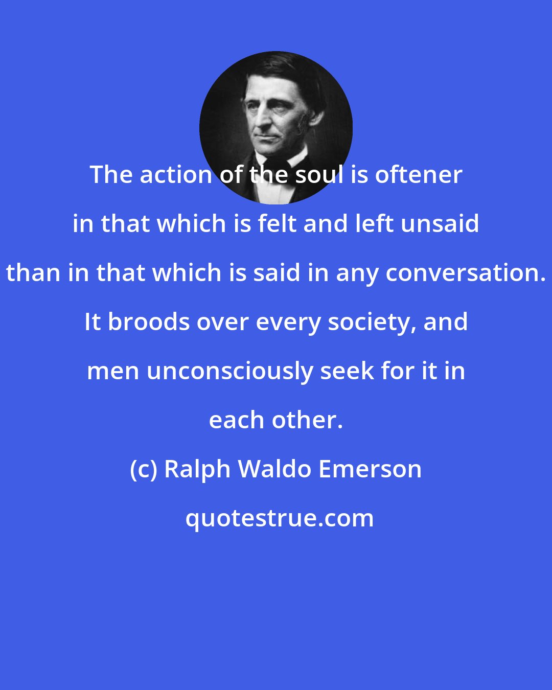 Ralph Waldo Emerson: The action of the soul is oftener in that which is felt and left unsaid than in that which is said in any conversation. It broods over every society, and men unconsciously seek for it in each other.