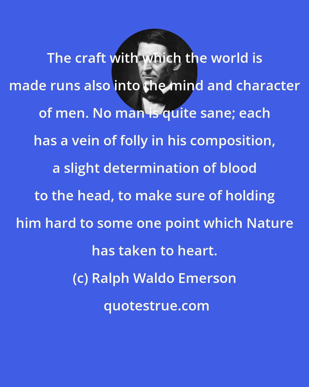 Ralph Waldo Emerson: The craft with which the world is made runs also into the mind and character of men. No man is quite sane; each has a vein of folly in his composition, a slight determination of blood to the head, to make sure of holding him hard to some one point which Nature has taken to heart.