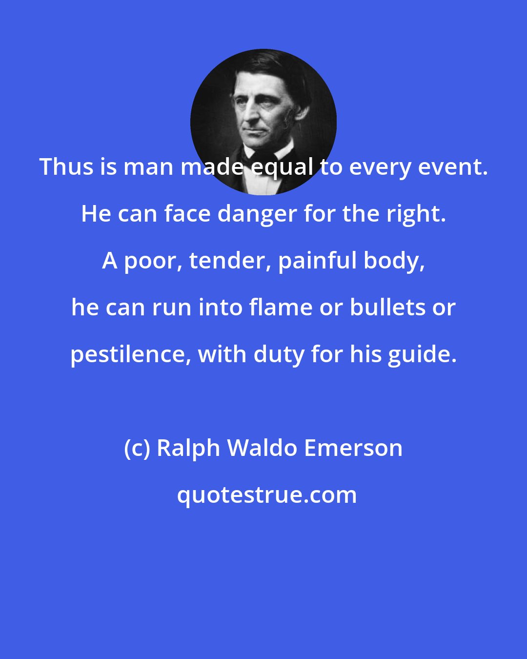 Ralph Waldo Emerson: Thus is man made equal to every event. He can face danger for the right. A poor, tender, painful body, he can run into flame or bullets or pestilence, with duty for his guide.