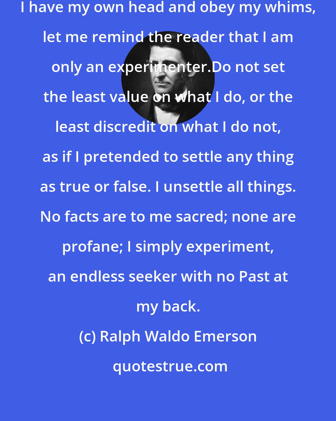 Ralph Waldo Emerson: But lest I should mislead any when I have my own head and obey my whims, let me remind the reader that I am only an experimenter.Do not set the least value on what I do, or the least discredit on what I do not, as if I pretended to settle any thing as true or false. I unsettle all things. No facts are to me sacred; none are profane; I simply experiment, an endless seeker with no Past at my back.