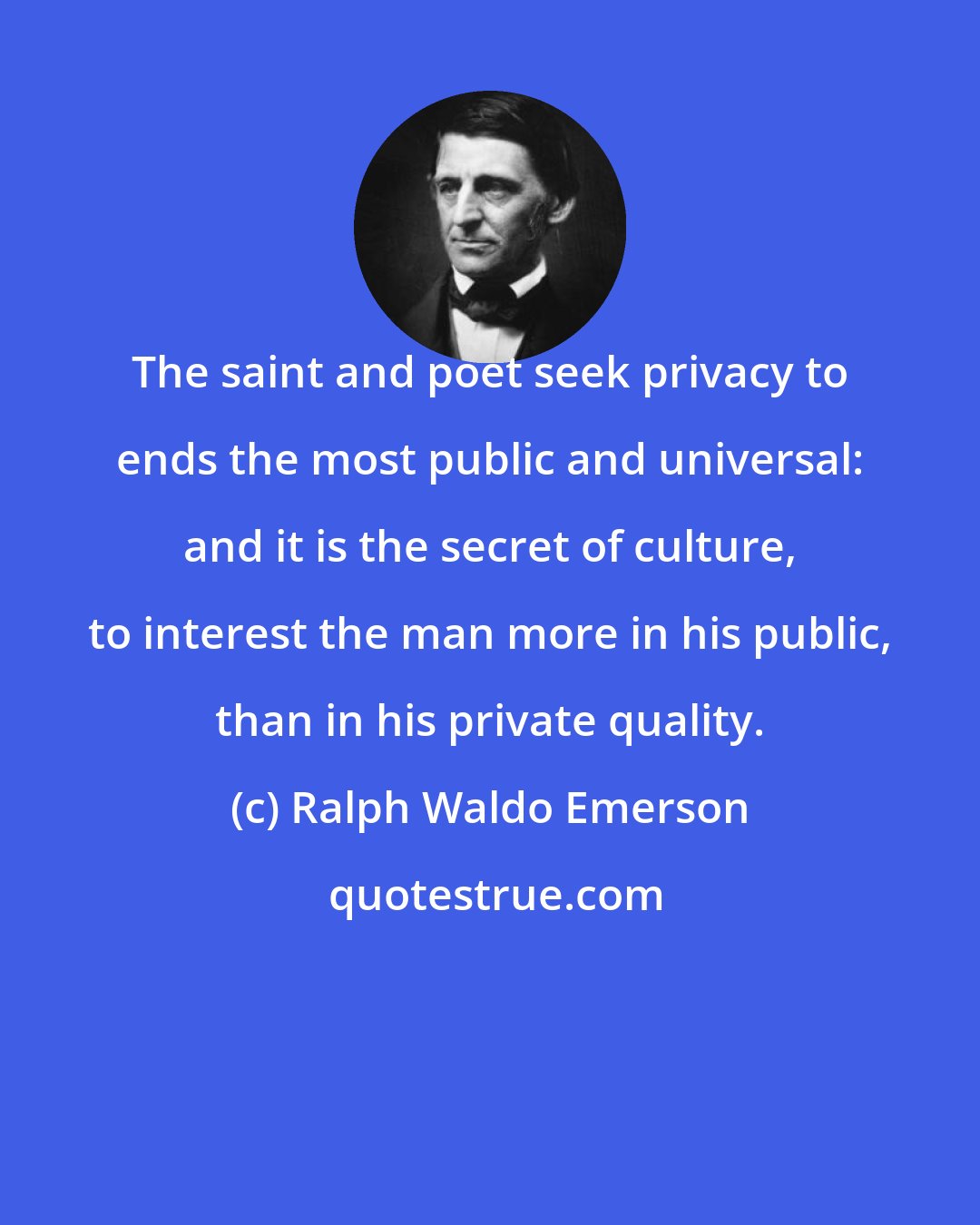 Ralph Waldo Emerson: The saint and poet seek privacy to ends the most public and universal: and it is the secret of culture, to interest the man more in his public, than in his private quality.