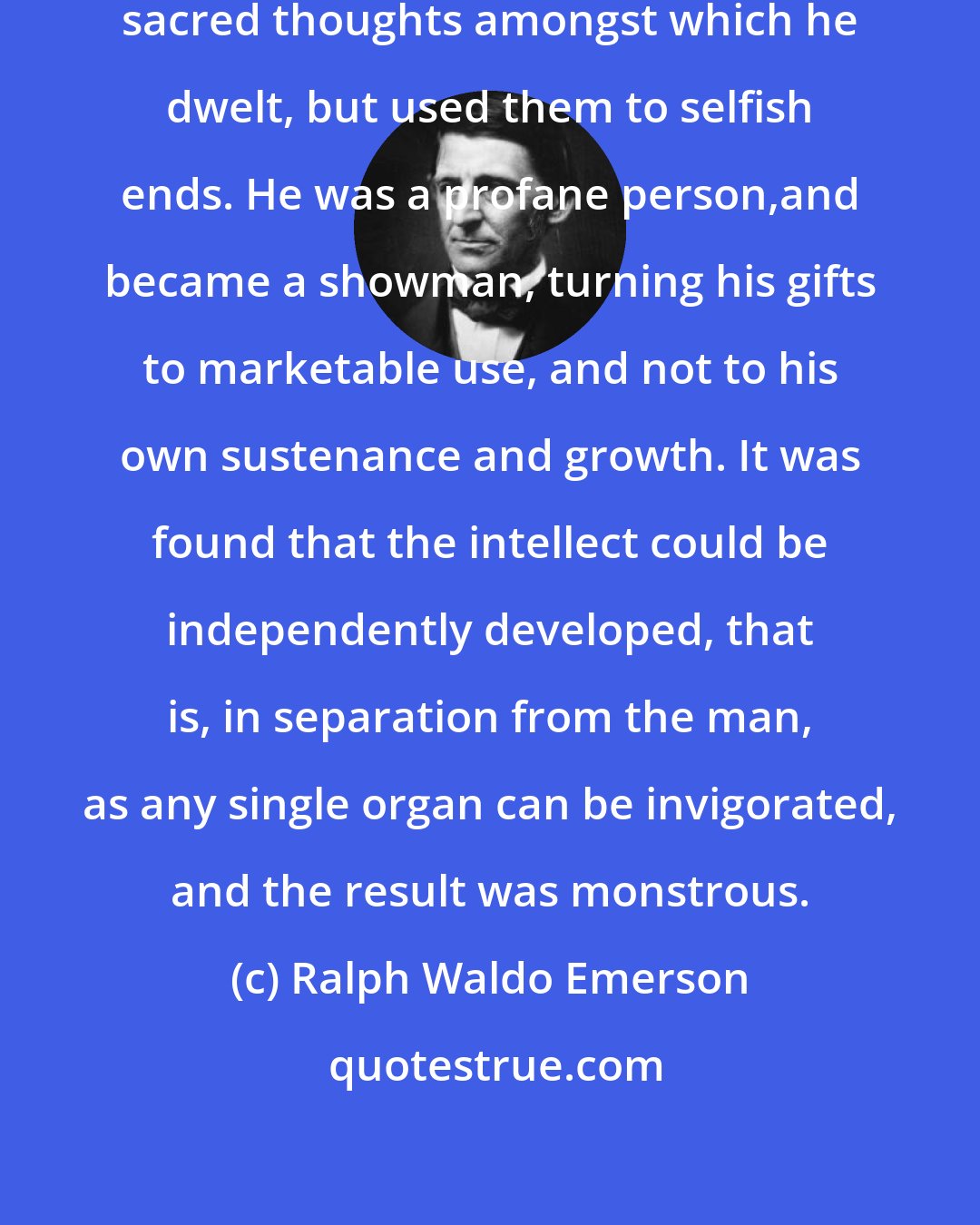 Ralph Waldo Emerson: The scholar was not raised by the sacred thoughts amongst which he dwelt, but used them to selfish ends. He was a profane person,and became a showman, turning his gifts to marketable use, and not to his own sustenance and growth. It was found that the intellect could be independently developed, that is, in separation from the man, as any single organ can be invigorated, and the result was monstrous.