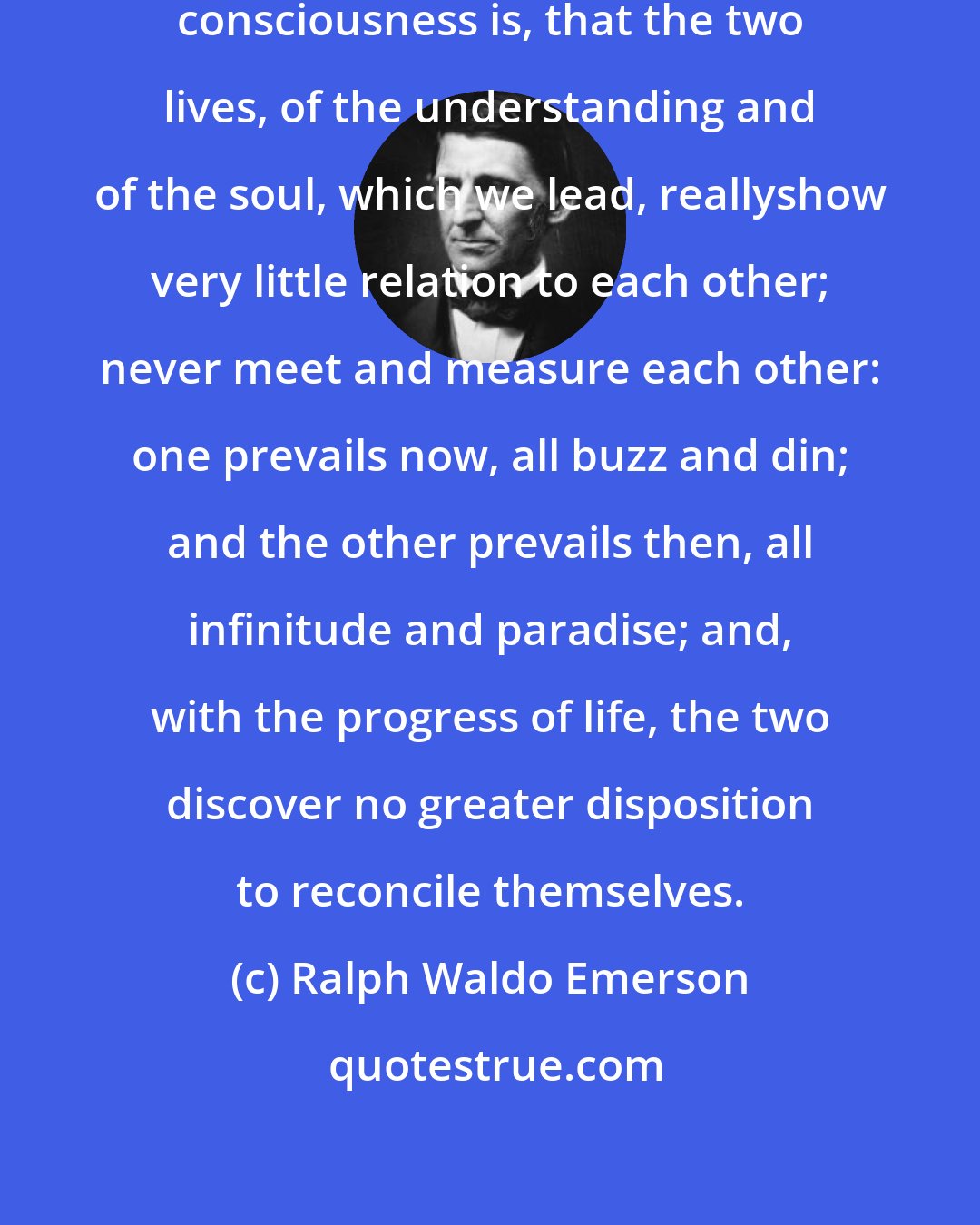 Ralph Waldo Emerson: The worst feature of this double consciousness is, that the two lives, of the understanding and of the soul, which we lead, reallyshow very little relation to each other; never meet and measure each other: one prevails now, all buzz and din; and the other prevails then, all infinitude and paradise; and, with the progress of life, the two discover no greater disposition to reconcile themselves.