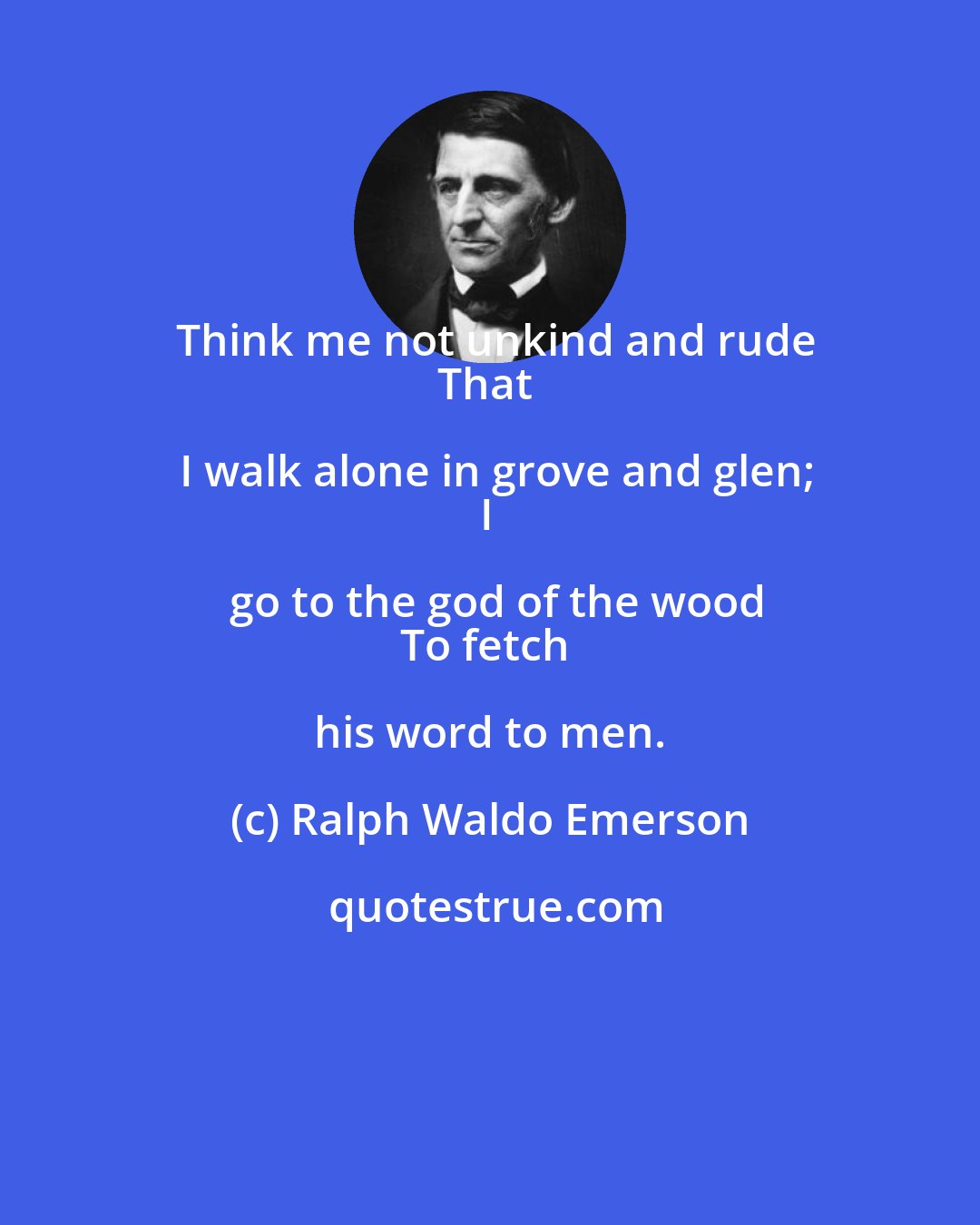 Ralph Waldo Emerson: Think me not unkind and rude
That I walk alone in grove and glen;
I go to the god of the wood
To fetch his word to men.