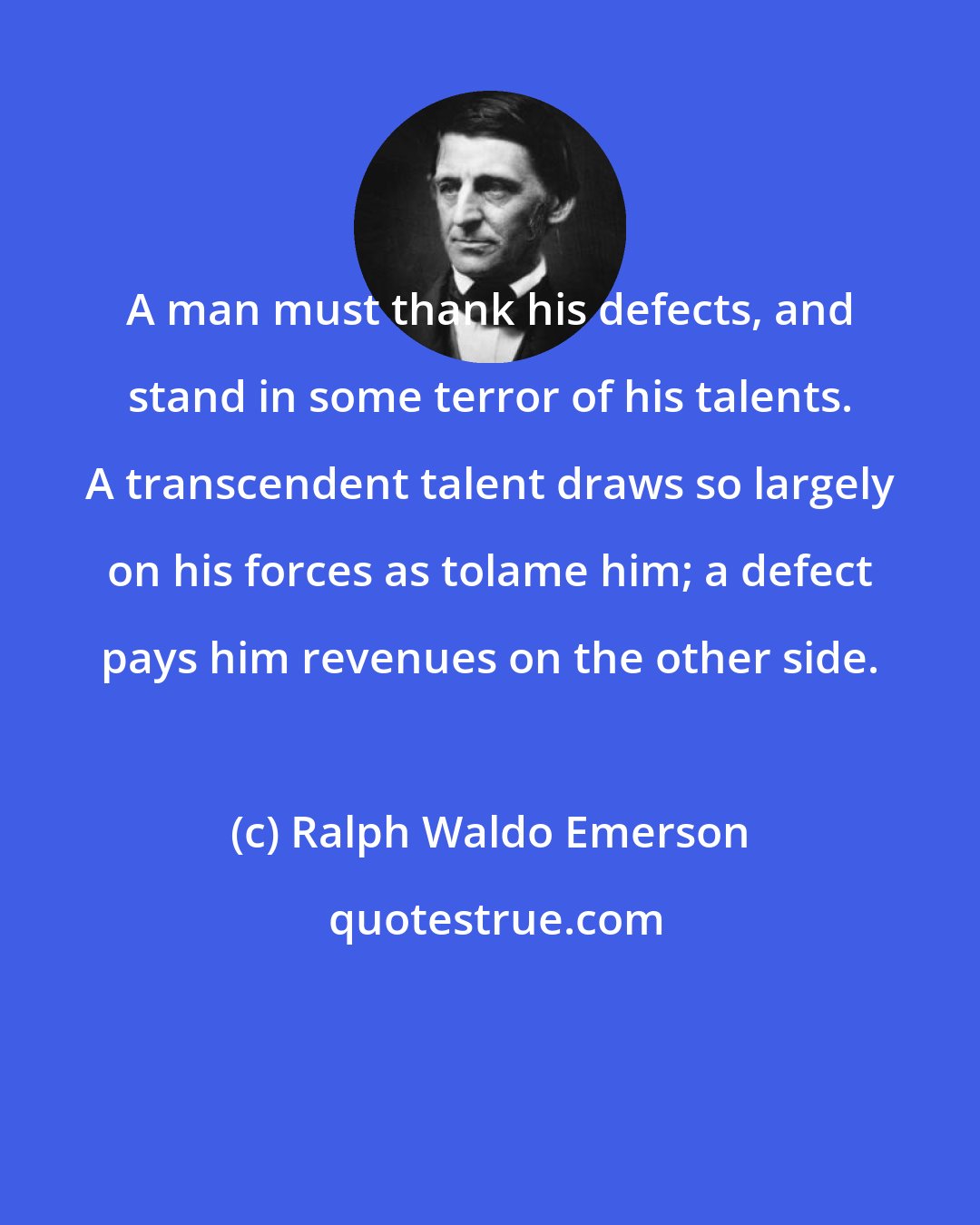 Ralph Waldo Emerson: A man must thank his defects, and stand in some terror of his talents. A transcendent talent draws so largely on his forces as tolame him; a defect pays him revenues on the other side.