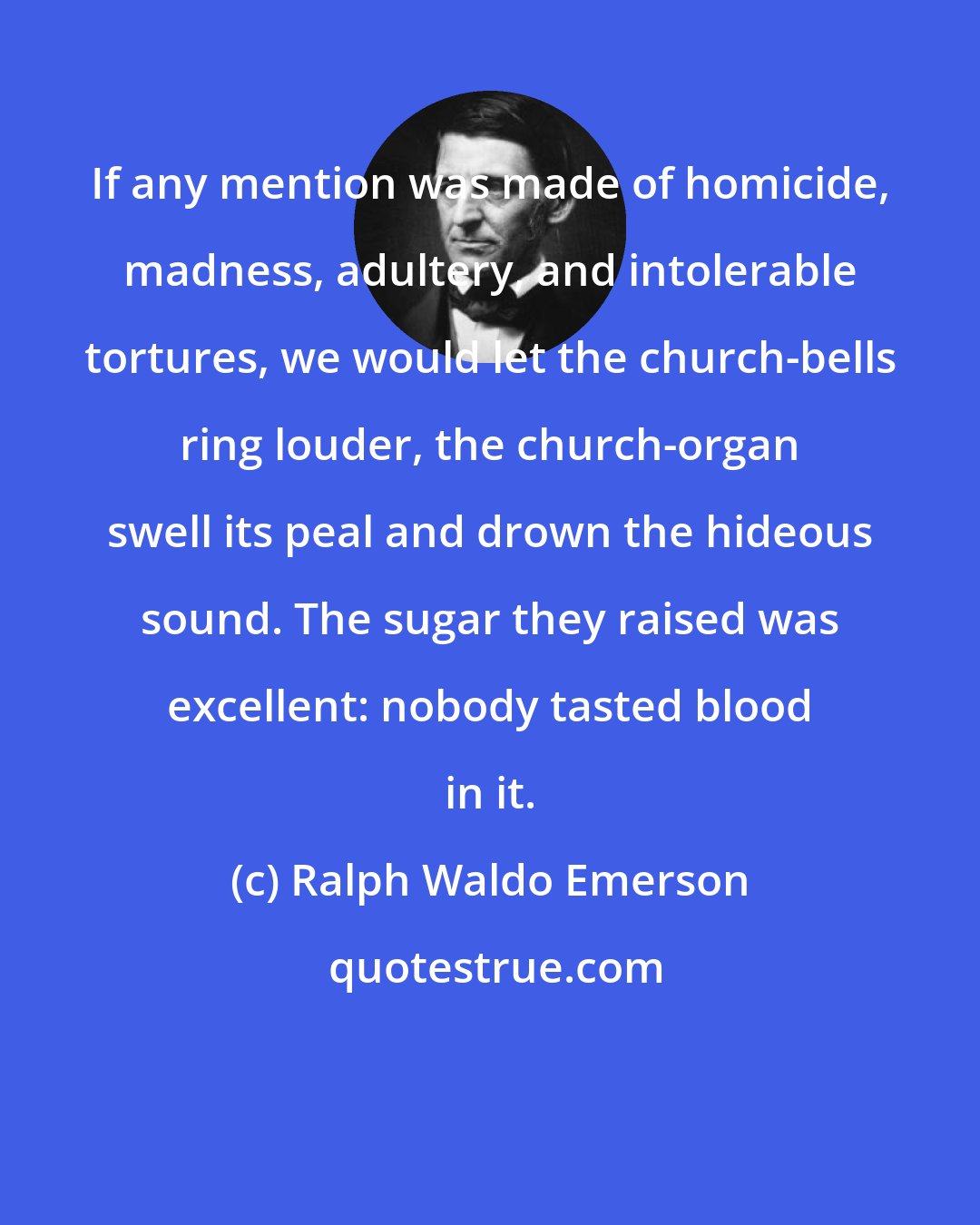 Ralph Waldo Emerson: If any mention was made of homicide, madness, adultery, and intolerable tortures, we would let the church-bells ring louder, the church-organ swell its peal and drown the hideous sound. The sugar they raised was excellent: nobody tasted blood in it.