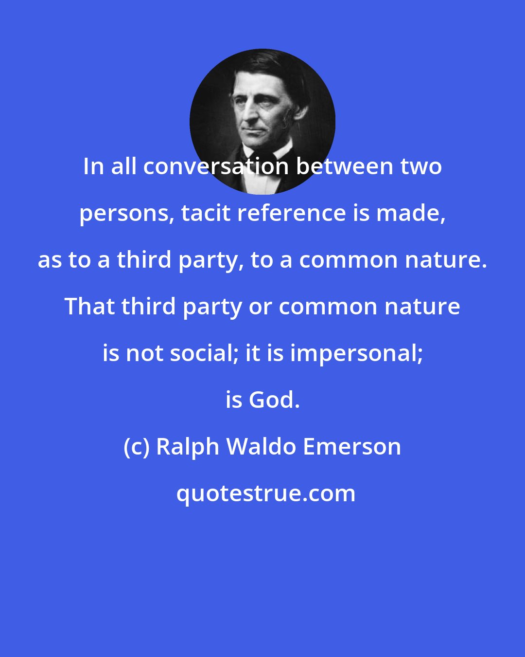 Ralph Waldo Emerson: In all conversation between two persons, tacit reference is made, as to a third party, to a common nature. That third party or common nature is not social; it is impersonal; is God.