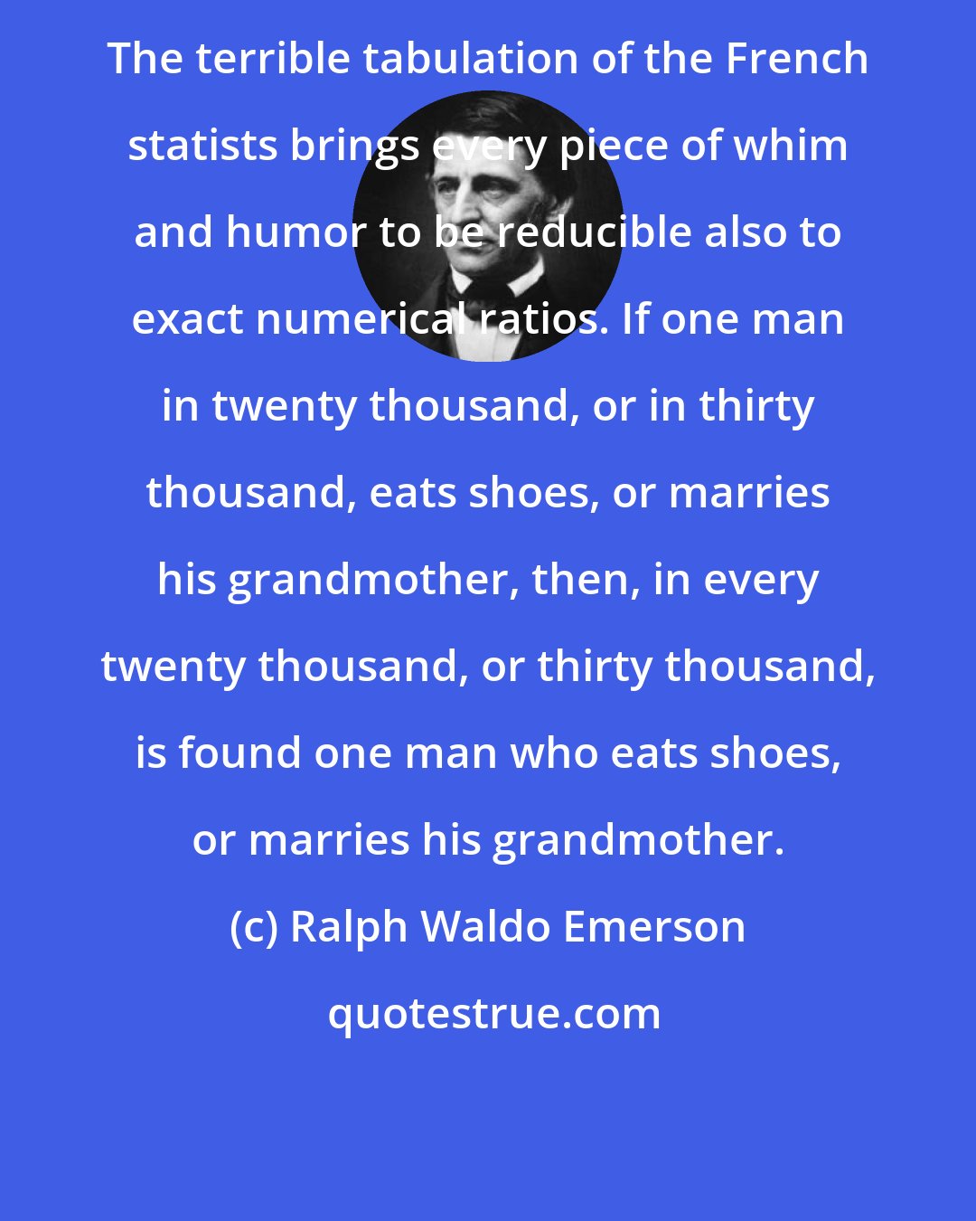 Ralph Waldo Emerson: The terrible tabulation of the French statists brings every piece of whim and humor to be reducible also to exact numerical ratios. If one man in twenty thousand, or in thirty thousand, eats shoes, or marries his grandmother, then, in every twenty thousand, or thirty thousand, is found one man who eats shoes, or marries his grandmother.