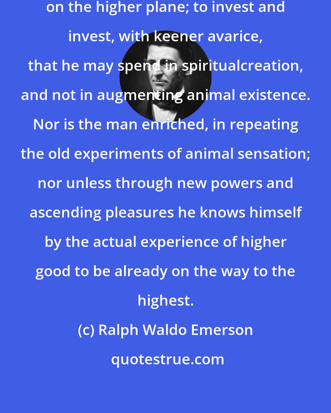 Ralph Waldo Emerson: The true thrift is always to spend on the higher plane; to invest and invest, with keener avarice, that he may spend in spiritualcreation, and not in augmenting animal existence. Nor is the man enriched, in repeating the old experiments of animal sensation; nor unless through new powers and ascending pleasures he knows himself by the actual experience of higher good to be already on the way to the highest.