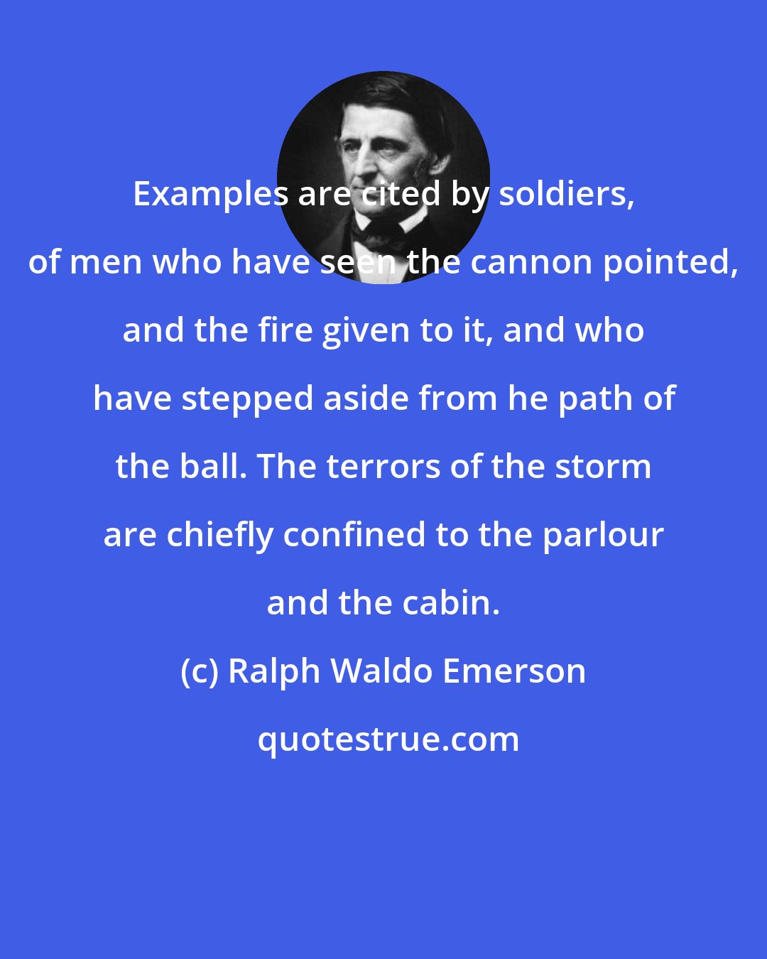 Ralph Waldo Emerson: Examples are cited by soldiers, of men who have seen the cannon pointed, and the fire given to it, and who have stepped aside from he path of the ball. The terrors of the storm are chiefly confined to the parlour and the cabin.