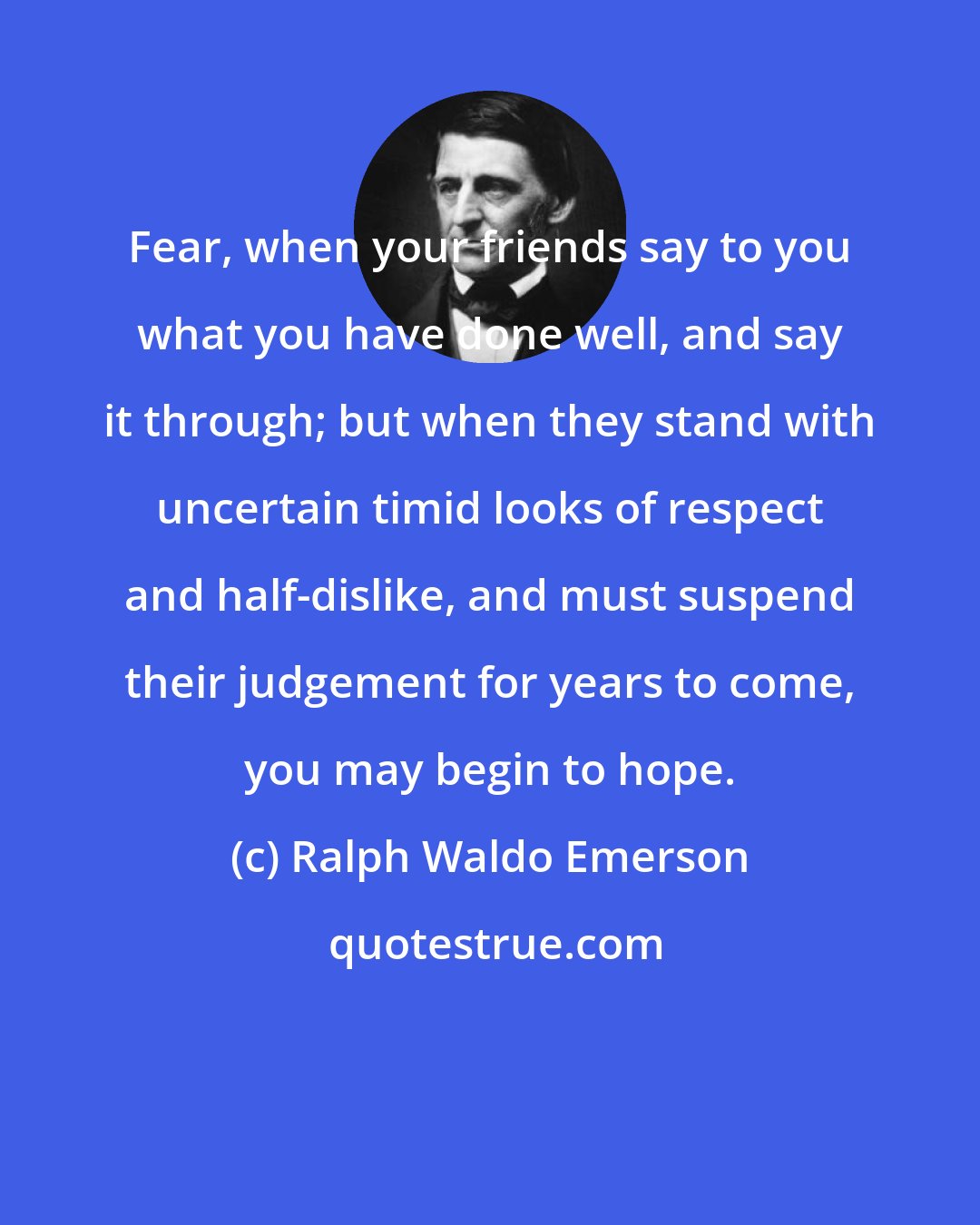 Ralph Waldo Emerson: Fear, when your friends say to you what you have done well, and say it through; but when they stand with uncertain timid looks of respect and half-dislike, and must suspend their judgement for years to come, you may begin to hope.