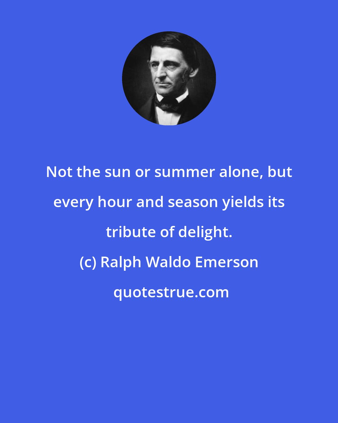 Ralph Waldo Emerson: Not the sun or summer alone, but every hour and season yields its tribute of delight.