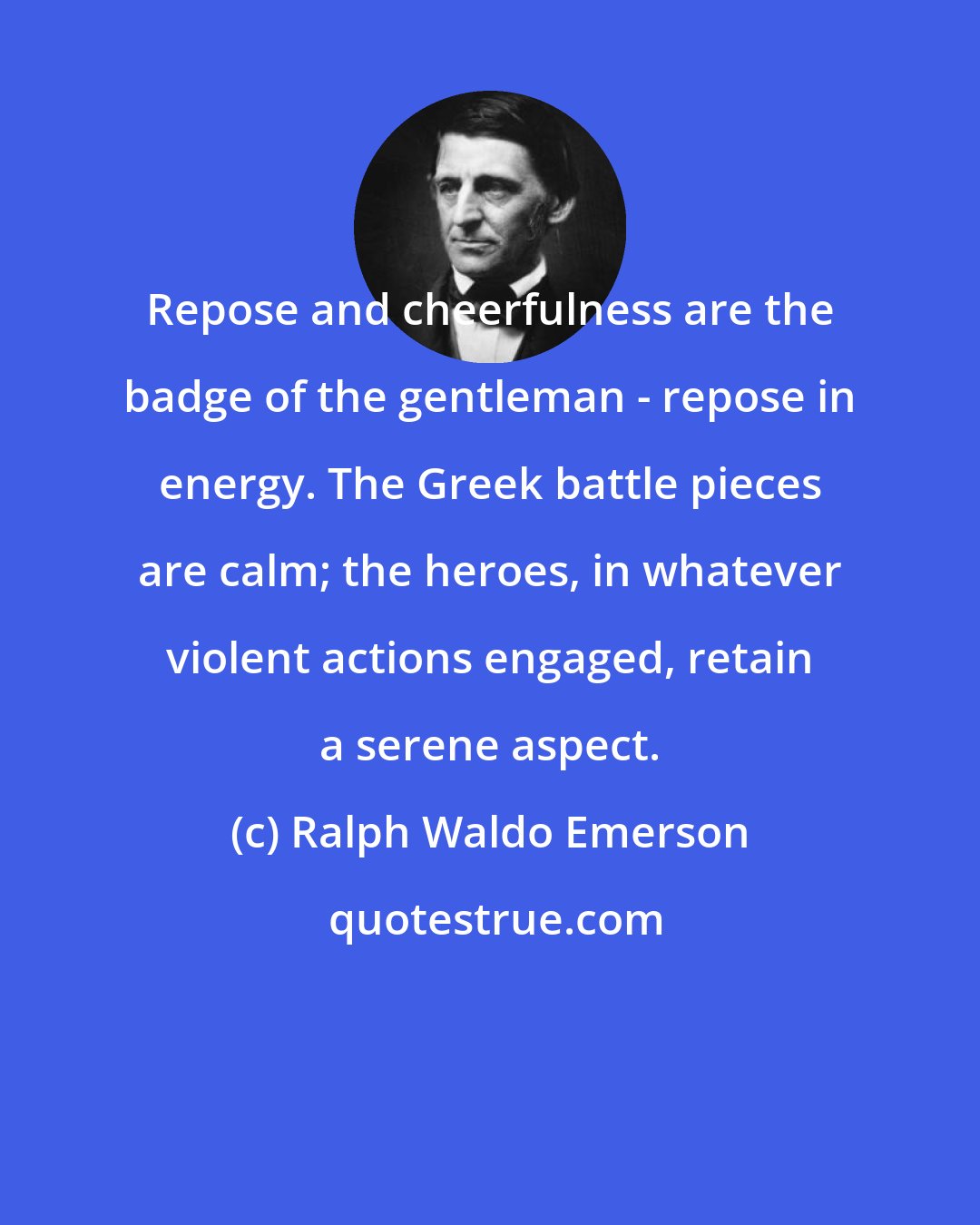 Ralph Waldo Emerson: Repose and cheerfulness are the badge of the gentleman - repose in energy. The Greek battle pieces are calm; the heroes, in whatever violent actions engaged, retain a serene aspect.