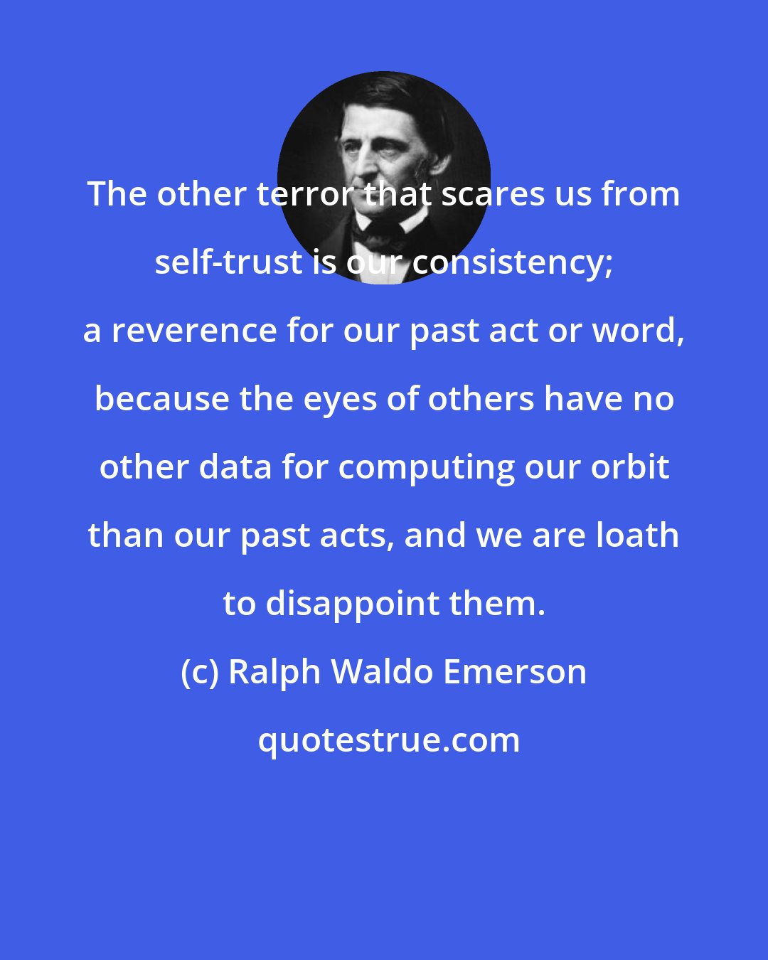 Ralph Waldo Emerson: The other terror that scares us from self-trust is our consistency; a reverence for our past act or word, because the eyes of others have no other data for computing our orbit than our past acts, and we are loath to disappoint them.