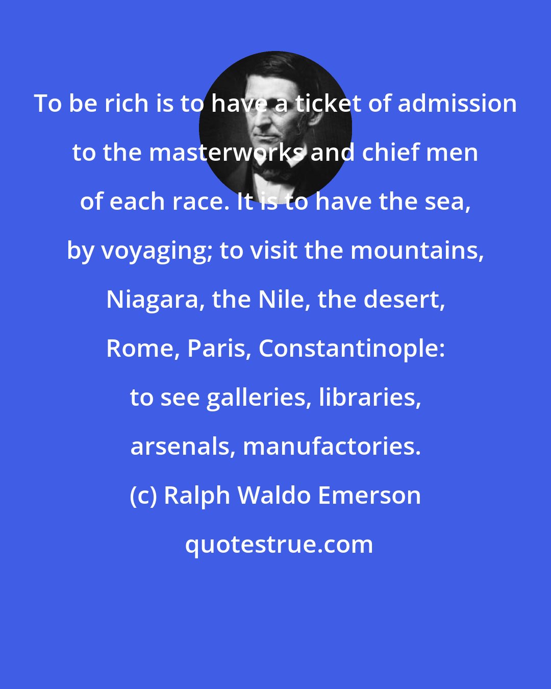 Ralph Waldo Emerson: To be rich is to have a ticket of admission to the masterworks and chief men of each race. It is to have the sea, by voyaging; to visit the mountains, Niagara, the Nile, the desert, Rome, Paris, Constantinople: to see galleries, libraries, arsenals, manufactories.