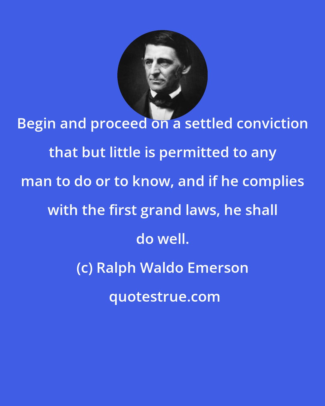 Ralph Waldo Emerson: Begin and proceed on a settled conviction that but little is permitted to any man to do or to know, and if he complies with the first grand laws, he shall do well.