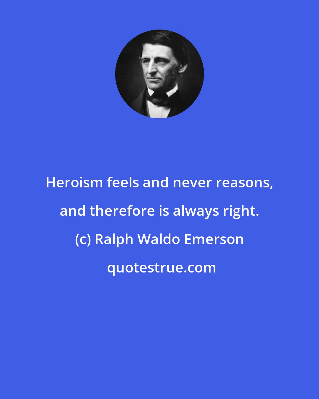 Ralph Waldo Emerson: Heroism feels and never reasons, and therefore is always right.