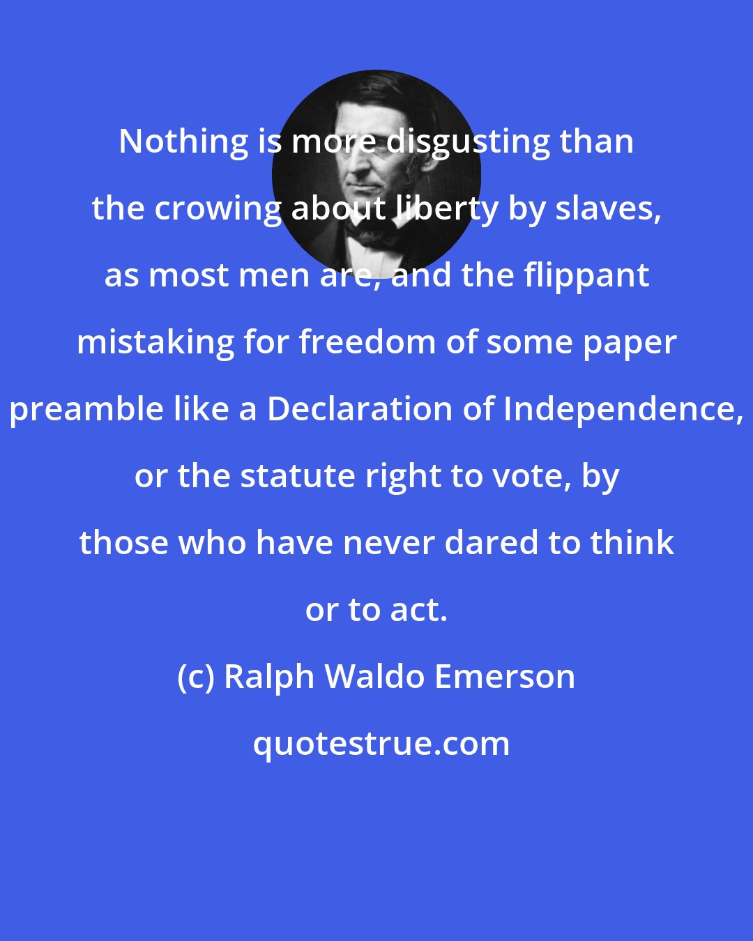 Ralph Waldo Emerson: Nothing is more disgusting than the crowing about liberty by slaves, as most men are, and the flippant mistaking for freedom of some paper preamble like a Declaration of Independence, or the statute right to vote, by those who have never dared to think or to act.