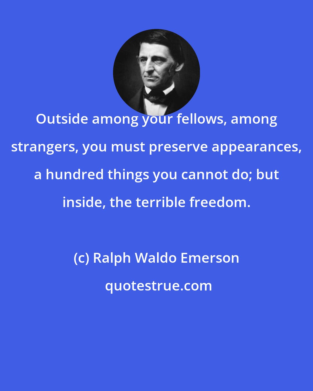 Ralph Waldo Emerson: Outside among your fellows, among strangers, you must preserve appearances, a hundred things you cannot do; but inside, the terrible freedom.