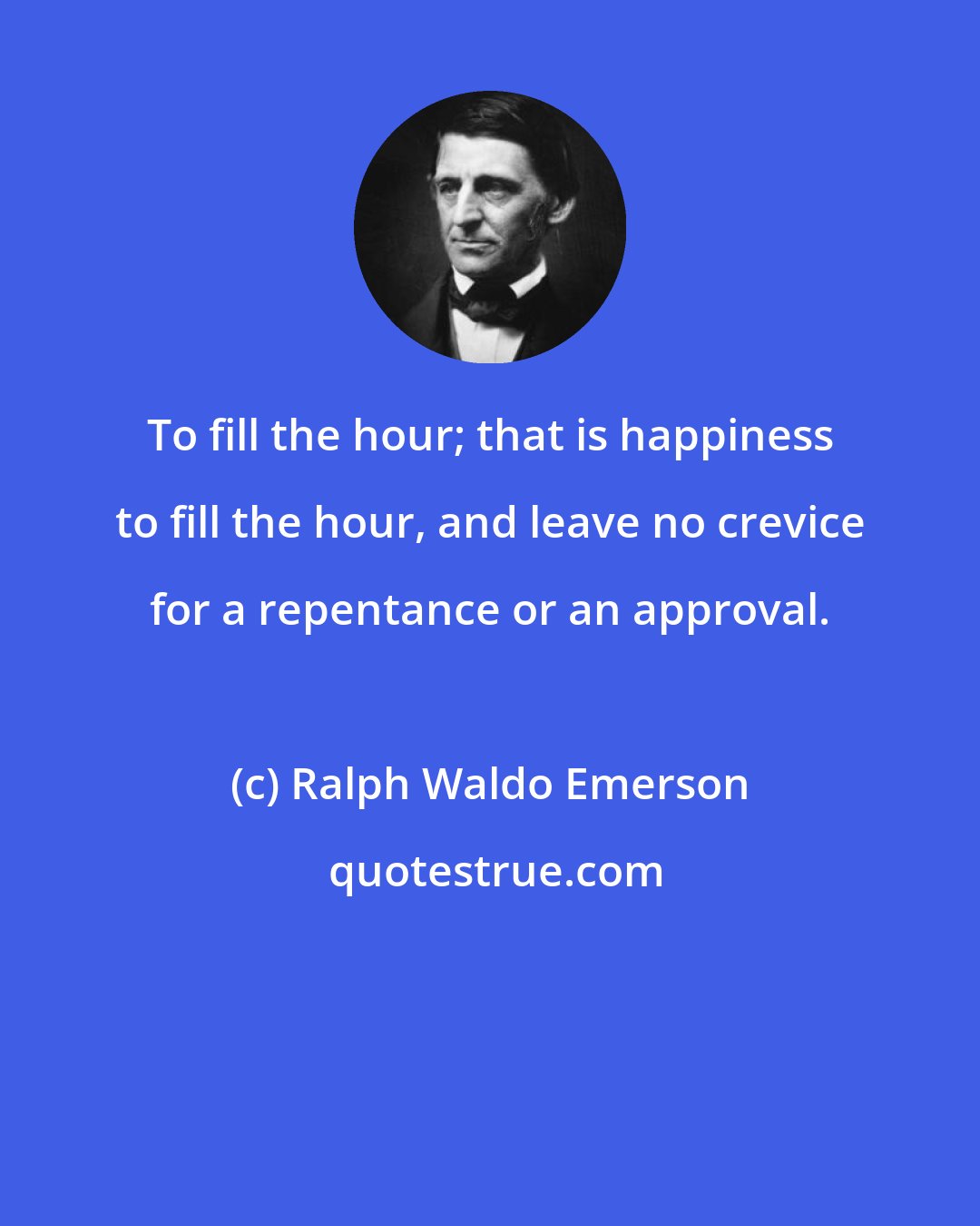 Ralph Waldo Emerson: To fill the hour; that is happiness to fill the hour, and leave no crevice for a repentance or an approval.