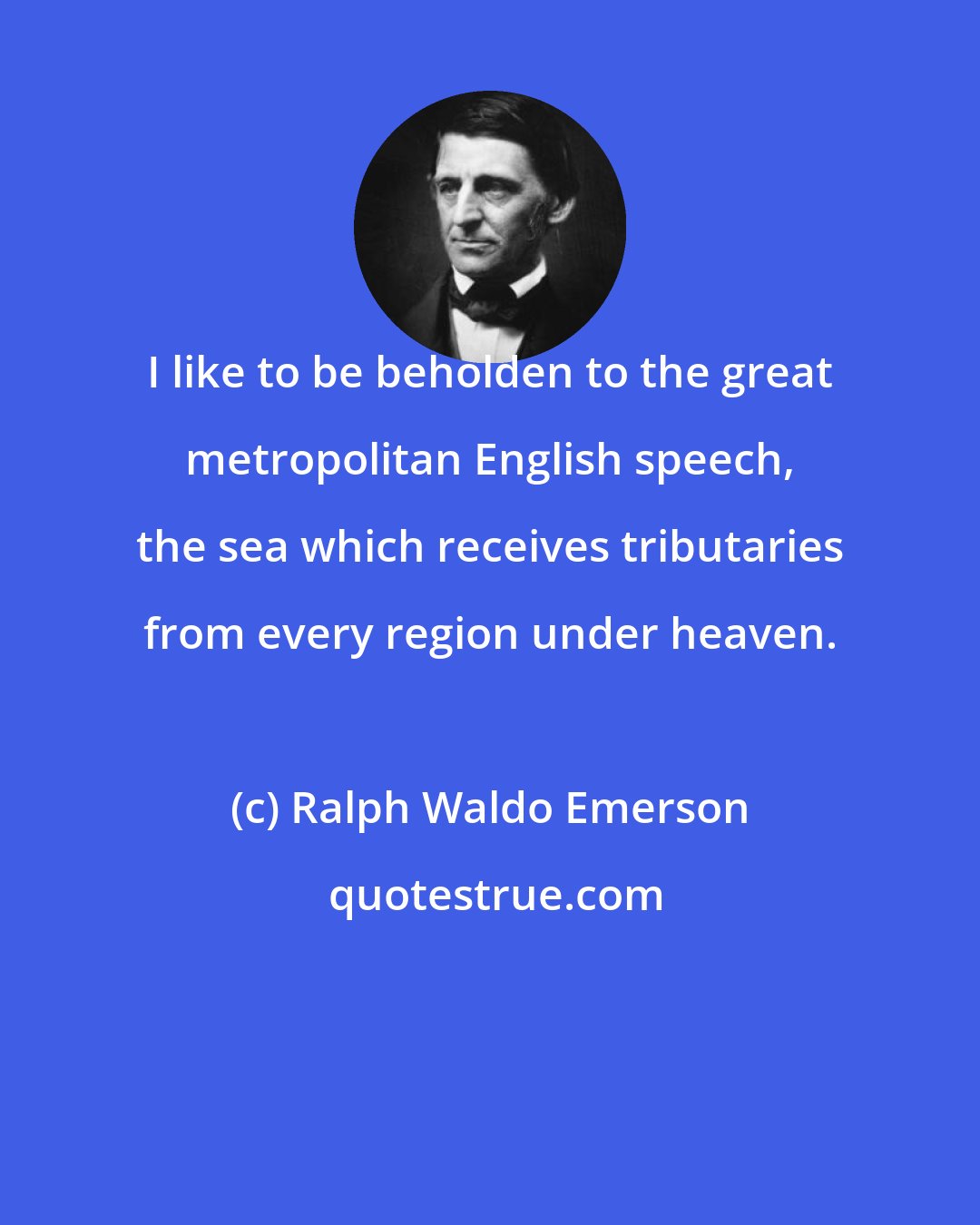 Ralph Waldo Emerson: I like to be beholden to the great metropolitan English speech, the sea which receives tributaries from every region under heaven.