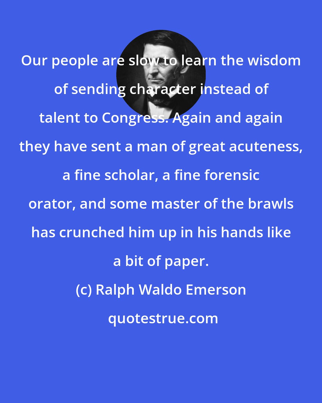 Ralph Waldo Emerson: Our people are slow to learn the wisdom of sending character instead of talent to Congress. Again and again they have sent a man of great acuteness, a fine scholar, a fine forensic orator, and some master of the brawls has crunched him up in his hands like a bit of paper.