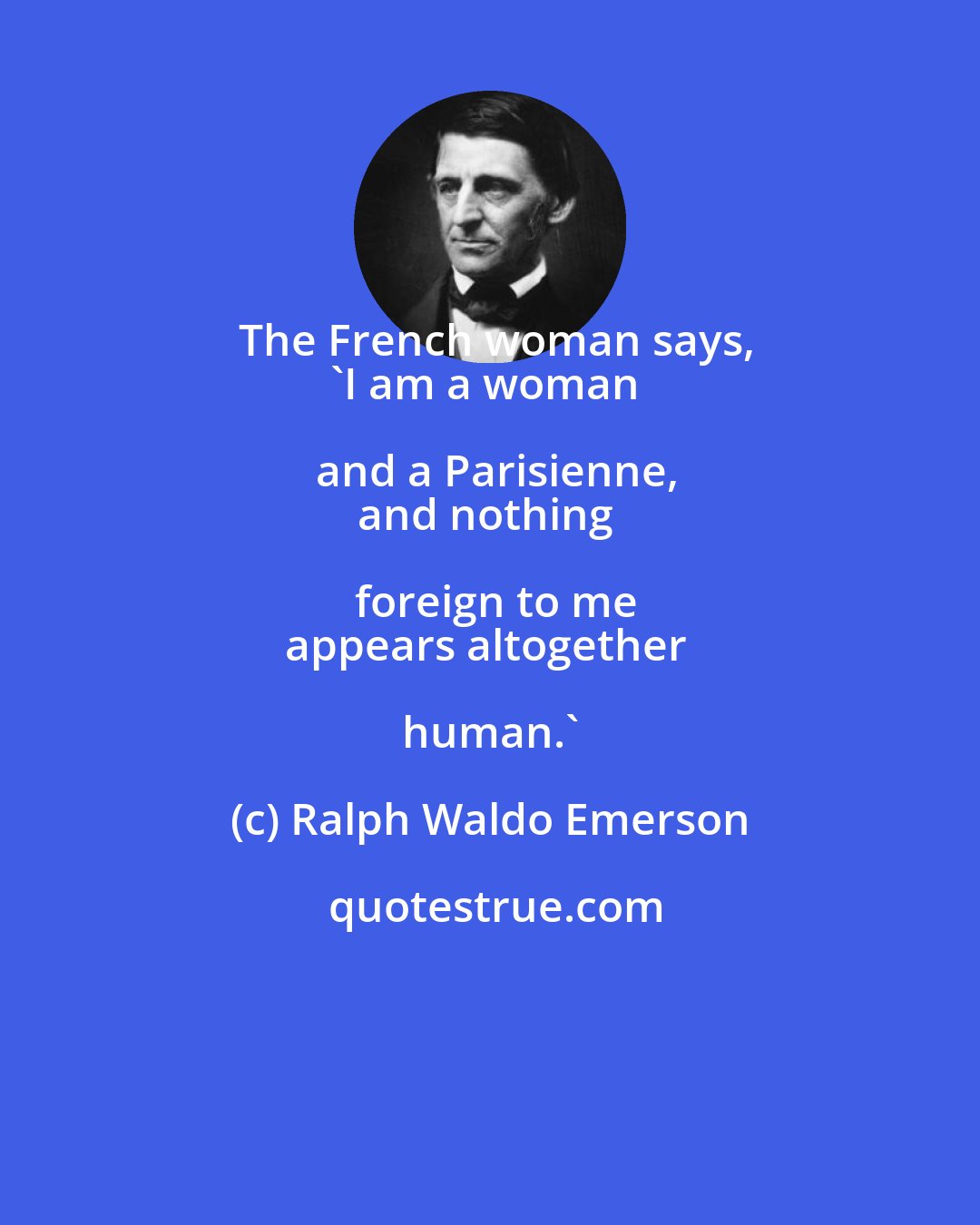 Ralph Waldo Emerson: The French woman says,
'I am a woman and a Parisienne,
and nothing foreign to me
appears altogether human.'