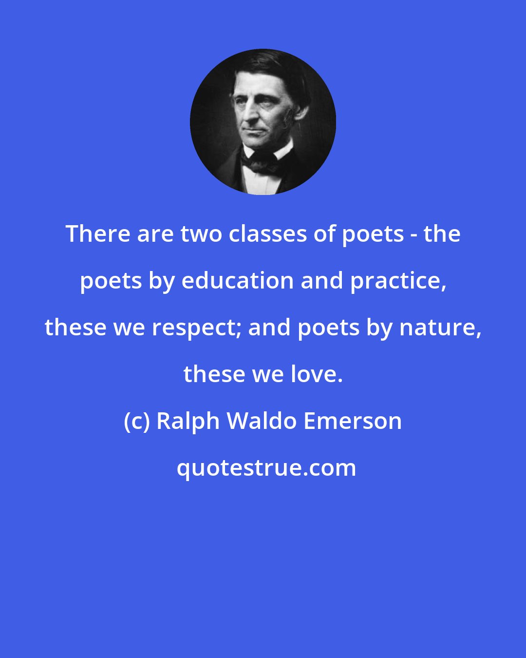 Ralph Waldo Emerson: There are two classes of poets - the poets by education and practice, these we respect; and poets by nature, these we love.