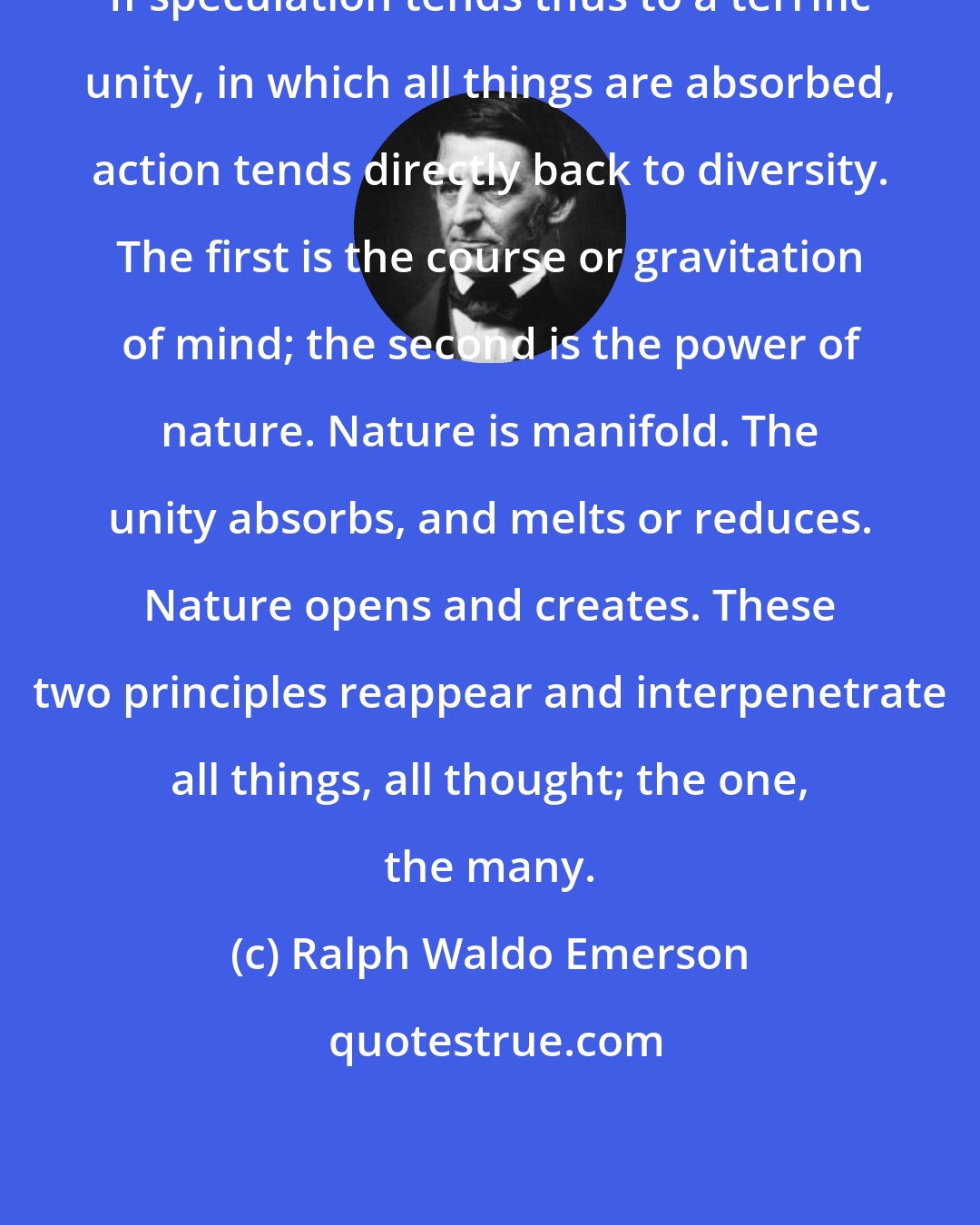 Ralph Waldo Emerson: If speculation tends thus to a terrific unity, in which all things are absorbed, action tends directly back to diversity. The first is the course or gravitation of mind; the second is the power of nature. Nature is manifold. The unity absorbs, and melts or reduces. Nature opens and creates. These two principles reappear and interpenetrate all things, all thought; the one, the many.