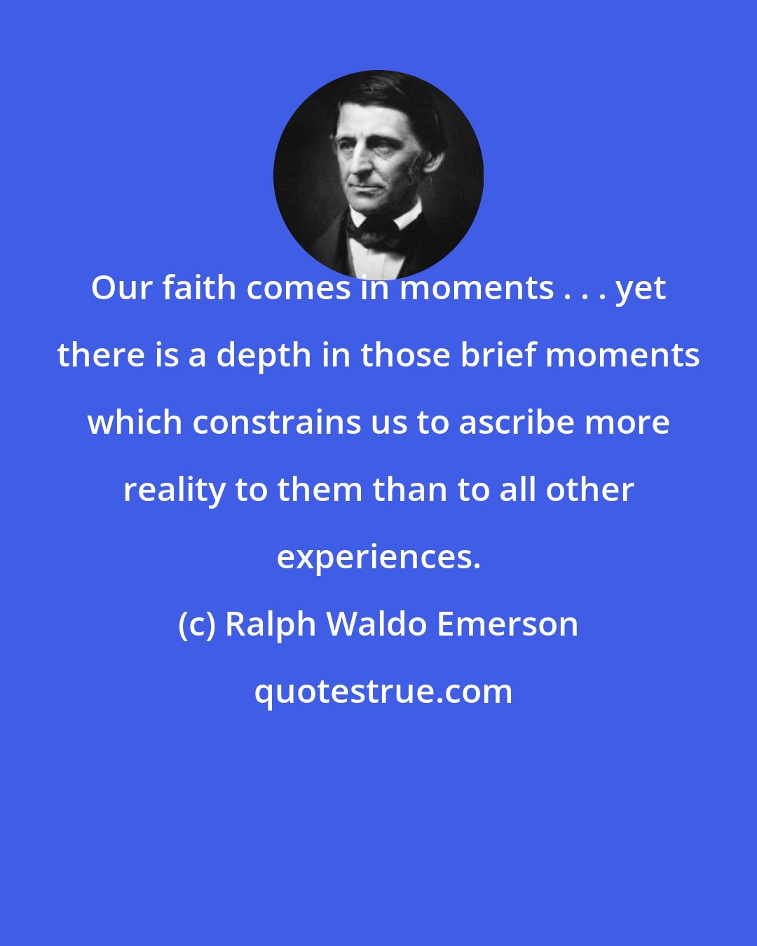 Ralph Waldo Emerson: Our faith comes in moments . . . yet there is a depth in those brief moments which constrains us to ascribe more reality to them than to all other experiences.